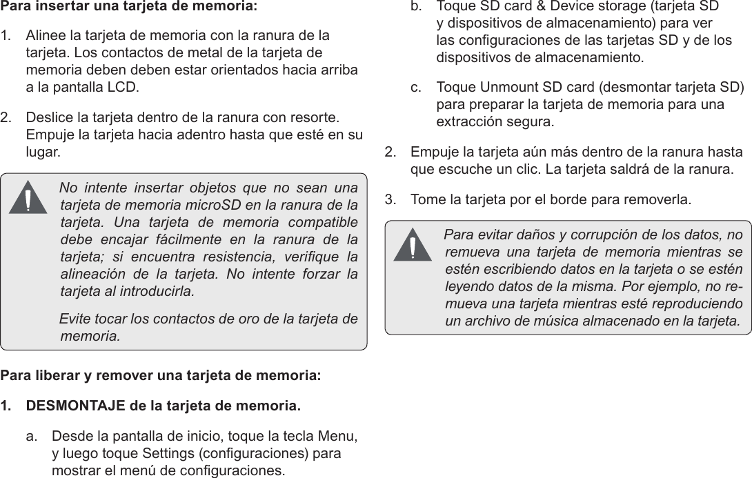 EspañolPage 52  Conozca La Tableta Coby KyrosPara insertar una tarjeta de memoria:1.  Alinee la tarjeta de memoria con la ranura de la tarjeta. Los contactos de metal de la tarjeta de memoria deben deben estar orientados hacia arriba a la pantalla LCD.2.  Deslice la tarjeta dentro de la ranura con resorte. Empuje la tarjeta hacia adentro hasta que esté en su lugar. NointenteinsertarobjetosquenoseanunatarjetadememoriamicroSDenlaranuradelatarjeta.Unatarjetadememoriacompatibledebeencajar fácilmente enlaranuradelatarjeta;siencuentraresistencia,veriquelaalineacióndelatarjeta.Nointenteforzarlatarjetaalintroducirla. Evitetocarloscontactosdeorodelatarjetadememoria.Para liberar y remover una tarjeta de memoria:1.  DESMONTAJE de la tarjeta de memoria.a.  Desde la pantalla de inicio, toque la tecla Menu, y luego toque Settings (conguraciones) para mostrar el menú de conguraciones.b.  Toque SD card &amp; Device storage (tarjeta SD y dispositivos de almacenamiento) para ver las conguraciones de las tarjetas SD y de los dispositivos de almacenamiento.c.  Toque Unmount SD card (desmontar tarjeta SD) para preparar la tarjeta de memoria para una extracción segura. 2.  Empuje la tarjeta aún más dentro de la ranura hasta que escuche un clic. La tarjeta saldrá de la ranura.3.  Tome la tarjeta por el borde para removerla. Paraevitardañosycorrupcióndelosdatos,noremuevaunatarjetadememoriamientrasseesténescribiendodatosenlatarjetaoseesténleyendodatosdelamisma.Porejemplo,nore-muevaunatarjetamientrasestéreproduciendounarchivodemúsicaalmacenadoenlatarjeta.