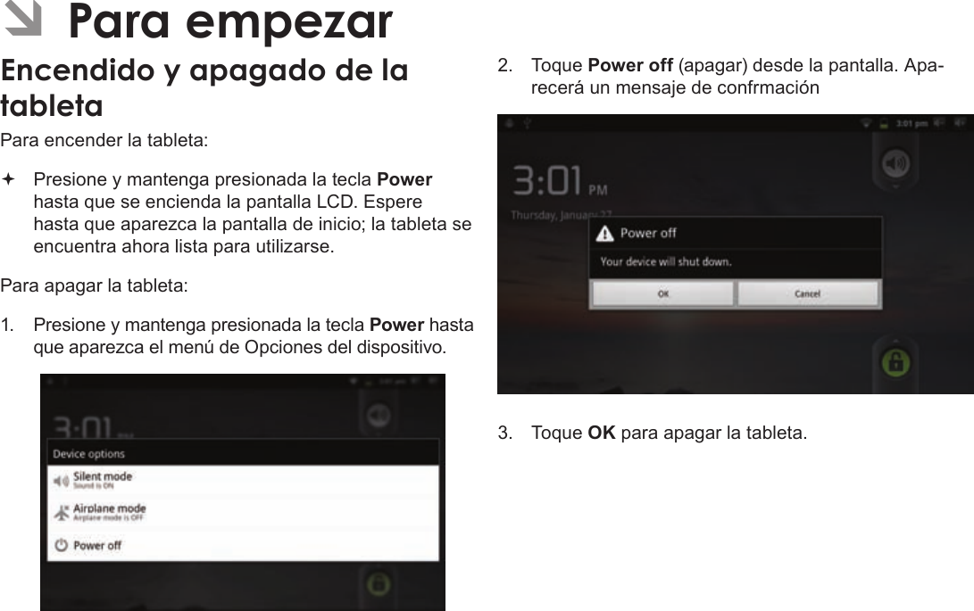EspañolPage 53  Para EmpezarÂPara encender la tableta: Presione y mantenga presionada la tecla Power hasta que se encienda la pantalla LCD. Espere hasta que aparezca la pantalla de inicio; la tableta se encuentra ahora lista para utilizarse.Para apagar la tableta:1. Presione y mantenga presionada la tecla Power hasta que aparezca el menú de Opciones del dispositivo.2. Toque Power off (apagar) desde la pantalla. Apa-recerá un mensaje de confrmación3. Toque OK para apagar la tableta.