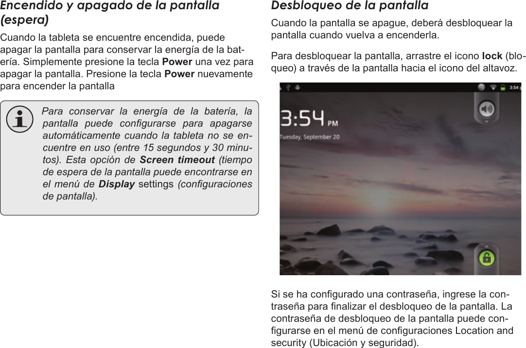 EspañolPage 54  Para EmpezarEncendido y apagado de la pantalla (espera) Cuando la tableta se encuentre encendida, puede apagar la pantalla para conservar la energía de la bat-ería. Simplemente presione la tecla Power una vez para apagar la pantalla. Presione la tecla Power nuevamente para encender la pantalla Paraconservarlaenergíadelabatería,lapantalla puedecongurarse para apagarseautomáticamentecuandolatabletanoseen-cuentreenuso(entre15segundosy30minu-tos).EstaopcióndeScreen  timeout (tiempodeesperadelapantallapuedeencontrarseenelmenúdeDisplay settings(conguracionesdepantalla).Desbloqueo de la pantallaCuando la pantalla se apague, deberá desbloquear la pantalla cuando vuelva a encenderla. Para desbloquear la pantalla, arrastre el icono lock (blo-queo) a través de la pantalla hacia el icono del altavoz.Si se ha congurado una contraseña, ingrese la con-traseña para nalizar el desbloqueo de la pantalla. La contraseña de desbloqueo de la pantalla puede con-gurarse en el menú de conguraciones Location and security (Ubicación y seguridad).