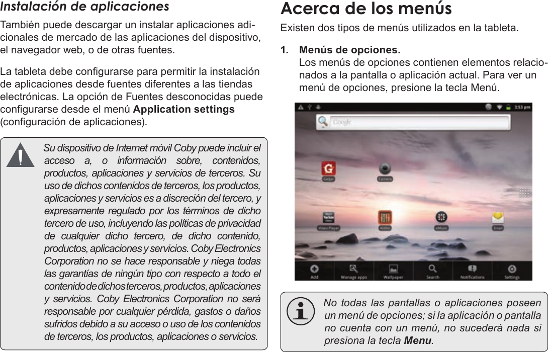 EspañolPage 59  Para EmpezarInstalación de aplicacionesTambién puede descargar un instalar aplicaciones adi-cionales de mercado de las aplicaciones del dispositivo, el navegador web, o de otras fuentes.La tableta debe congurarse para permitir la instalación de aplicaciones desde fuentes diferentes a las tiendas electrónicas. La opción de Fuentes desconocidas puede congurarse desde el menú Application settings (conguración de aplicaciones). Sudispositivo deInternetmóvilCobypuedeincluirelaccesoa,oinformaciónsobre,contenidos,productos,aplicacionesyserviciosdeterceros.Suusodedichoscontenidosdeterceros,losproductos,aplicacionesyserviciosesadiscrecióndeltercero,yexpresamentereguladoporlostérminosdedichotercerodeuso,incluyendolaspolíticasdeprivacidaddecualquierdichotercero,dedichocontenido,productos,aplicacionesyservicios.CobyElectronicsCorporationnosehaceresponsableyniegatodaslasgarantíasdeningúntipoconrespectoatodoelcontenidodedichosterceros,productos,aplicacionesy servicios.CobyElectronicsCorporationnoseráresponsableporcualquierpérdida,gastosodañossufridosdebidoasuaccesoousodeloscontenidosdeterceros,losproductos,aplicacionesoservicios.Existen dos tipos de menús utilizados en la tableta.1.  Menús de opciones. Los menús de opciones contienen elementos relacio-nados a la pantalla o aplicación actual. Para ver un menú de opciones, presione la tecla Menú. Notodaslas pantallas o aplicaciones poseenunmenúdeopciones;silaaplicaciónopantallanocuentaconunmenú,nosucederánadasipresionalateclaMenu.