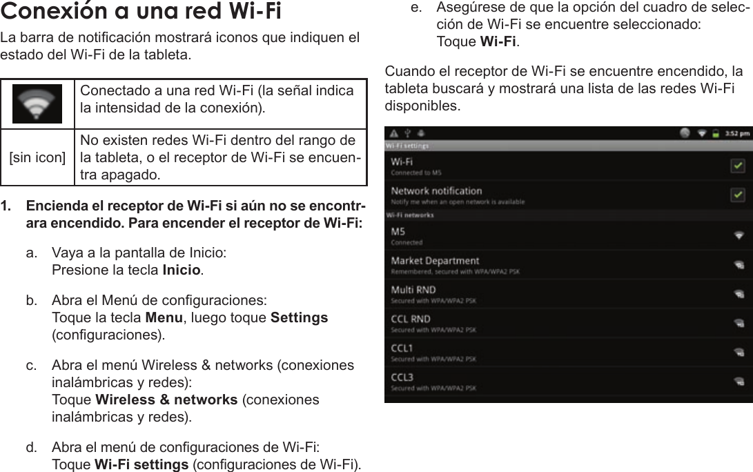 EspañolPage 63  Conexión A InternetLa barra de noticación mostrará iconos que indiquen el estado del Wi-Fi de la tableta.Conectado a una red Wi-Fi (la señal indica la intensidad de la conexión).[sin icon]No existen redes Wi-Fi dentro del rango de la tableta, o el receptor de Wi-Fi se encuen-tra apagado.1. Encienda el receptor de Wi-Fi si aún no se encontr-ara encendido. Para encender el receptor de Wi-Fi:a.  Vaya a la pantalla de Inicio:  Presione la tecla Inicio.b.  Abra el Menú de conguraciones:   Toque la tecla Menu, luego toque Settings (conguraciones).c.  Abra el menú Wireless &amp; networks (conexiones inalámbricas y redes):   Toque Wireless &amp; networks (conexiones inalámbricas y redes).d. Abra el menú de conguraciones de Wi-Fi: Toque Wi-Fi settings (conguraciones de Wi-Fi).e.  Asegúrese de que la opción del cuadro de selec-ción de Wi-Fi se encuentre seleccionado: Toque Wi-Fi.Cuando el receptor de Wi-Fi se encuentre encendido, la tableta buscará y mostrará una lista de las redes Wi-Fi disponibles.