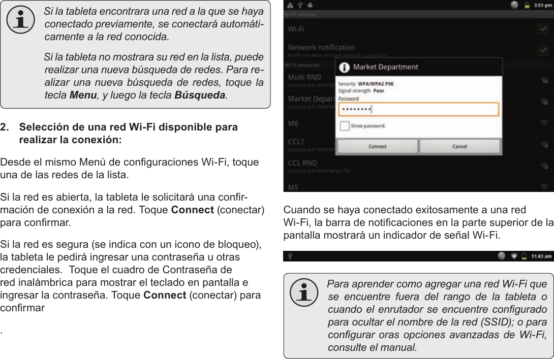 EspañolPage 64  Conexión A Internet Silatabletaencontraraunaredalaquesehayaconectadopreviamente,seconectaráautomáti-camentealaredconocida. Silatabletanomostrarasuredenlalista,puederealizarunanuevabúsquedaderedes.Parare-alizarunanuevabúsquedaderedes,toquelateclaMenu,yluegolateclaBúsqueda.2.  Selección de una red Wi-Fi disponible para realizar la conexión:Desde el mismo Menú de conguraciones Wi-Fi, toque una de las redes de la lista.Si la red es abierta, la tableta le solicitará una conr-mación de conexión a la red. Toque Connect (conectar) para conrmar.Si la red es segura (se indica con un icono de bloqueo), la tableta le pedirá ingresar una contraseña u otras credenciales.  Toque el cuadro de Contraseña de red inalámbrica para mostrar el teclado en pantalla e ingresar la contraseña. Toque Connect (conectar) para conrmar.Cuando se haya conectado exitosamente a una red Wi-Fi, la barra de noticaciones en la parte superior de la pantalla mostrará un indicador de señal Wi-Fi. ParaaprendercomoagregarunaredWi-Fiqueseencuentrefueradelrangodelatableta ocuandoelenrutadorseencuentreconguradoparaocultarelnombredelared(SSID);oparacongurarorasopcionesavanzadasdeWi-Fi,consulteelmanual.