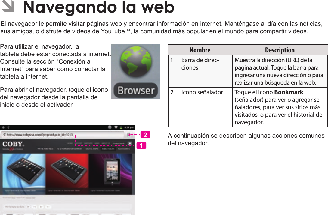 EspañolPage 65  Navegando La WebPara utilizar el navegador, la tableta debe estar conectada a internet. Consulte la sección “Conexión a Internet” para saber como conectar la tableta a internet.Para abrir el navegador, toque el icono del navegador desde la pantalla de inicio o desde el activador.12Nombre DescriptionBarra de direc-cionesMuestra la dirección (URL) de la página actual. Toque la barra para ingresar una nueva dirección o para realizar una búsqueda en la web.Icono señalador Toque el icono Bookmark (señalador) para ver o agregar se-ñaladores, para ver sus sitios más visitados, o para ver el historial del navegador.A continuación se describen algunas acciones comunes del navegador. ÂEl navegador le permite visitar páginas web y encontrar información en internet. Manténgase al día con las noticias, sus amigos, o disfrute de videos de YouTube™, la comunidad más popular en el mundo para compartir videos.