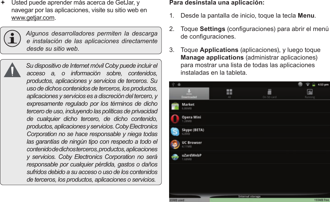 EspañolPage 70  Administración De Aplicaciones Usted puede aprender más acerca de GetJar, y navegar por las aplicaciones, visite su sitio web en www.getjar.com. Algunosdesarrolladorespermitenladescargae instalacióndelasaplicacionesdirectamentedesdesusitioweb. Sudispositivo deInternetmóvilCobypuedeincluirelaccesoa,oinformaciónsobre,contenidos,productos,aplicacionesyserviciosdeterceros.Suusodedichoscontenidosdeterceros,losproductos,aplicacionesyserviciosesadiscrecióndeltercero,yexpresamentereguladoporlostérminosdedichotercerodeuso,incluyendolaspolíticasdeprivacidaddecualquierdichotercero,dedichocontenido,productos,aplicacionesyservicios.CobyElectronicsCorporationnosehaceresponsableyniegatodaslasgarantíasdeningúntipoconrespectoatodoelcontenidodedichosterceros,productos,aplicacionesy servicios.CobyElectronicsCorporationnoseráresponsableporcualquierpérdida,gastosodañossufridosdebidoasuaccesoousodeloscontenidosdeterceros,losproductos,aplicacionesoservicios.Para desinstala una aplicación:1.  Desde la pantalla de inicio, toque la tecla Menu.2. Toque Settings (conguraciones) para abrir el menú de conguraciones.3. Toque Applications (aplicaciones), y luego toque Manage applications (administrar aplicaciones) para mostrar una lista de todas las aplicaciones instaladas en la tableta.