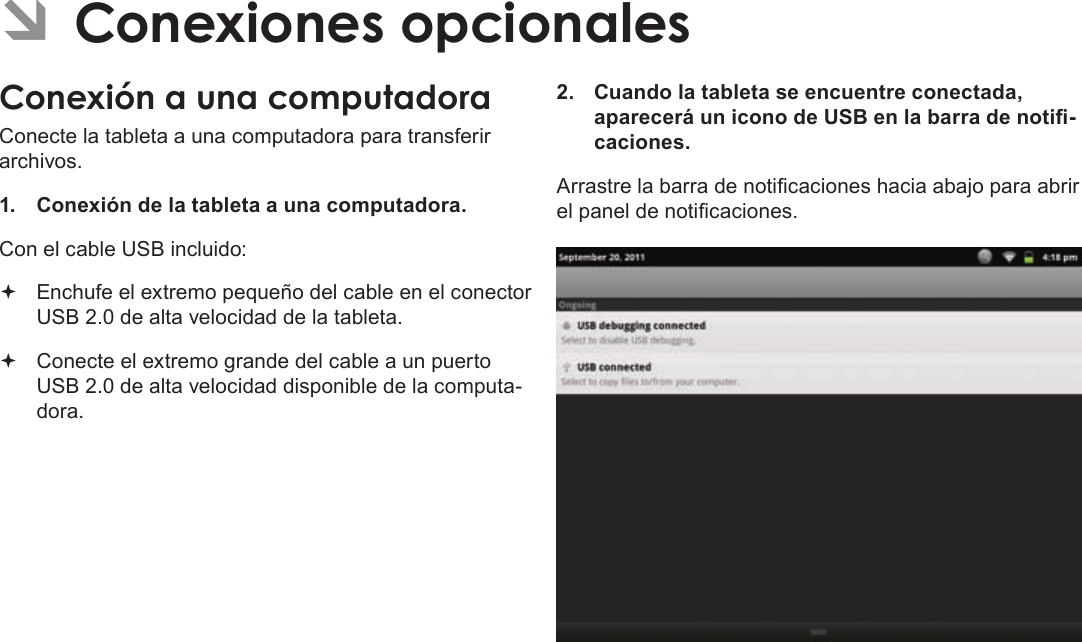 EspañolPage 72  Conexiones OpcionalesÂConecte la tableta a una computadora para transferir archivos.1.  Conexión de la tableta a una computadora.Con el cable USB incluido: Enchufe el extremo pequeño del cable en el conector USB 2.0 de alta velocidad de la tableta. Conecte el extremo grande del cable a un puerto USB 2.0 de alta velocidad disponible de la computa-dora.2.  Cuando la tableta se encuentre conectada, aparecerá un icono de USB en la barra de noti-caciones.Arrastre la barra de noticaciones hacia abajo para abrir el panel de noticaciones.