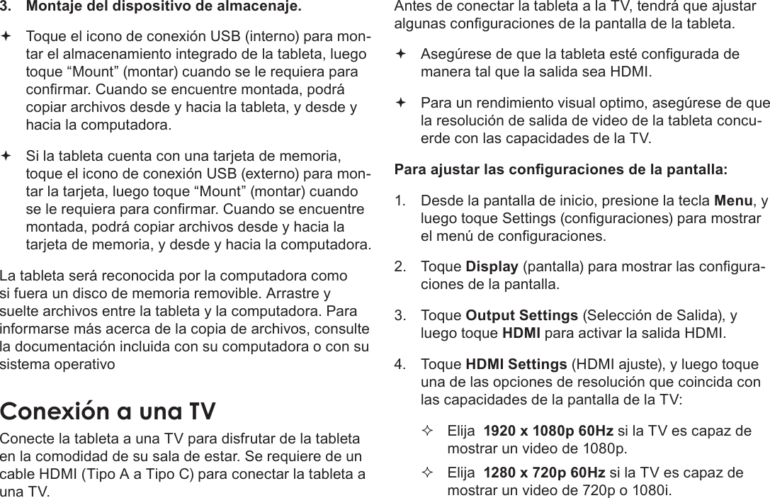 EspañolPage 73  Conexiones Opcionales3.  Montaje del dispositivo de almacenaje. Toque el icono de conexión USB (interno) para mon-tar el almacenamiento integrado de la tableta, luego toque “Mount” (montar) cuando se le requiera para conrmar. Cuando se encuentre montada, podrá copiar archivos desde y hacia la tableta, y desde y hacia la computadora. Si la tableta cuenta con una tarjeta de memoria, toque el icono de conexión USB (externo) para mon-tar la tarjeta, luego toque “Mount” (montar) cuando se le requiera para conrmar. Cuando se encuentre montada, podrá copiar archivos desde y hacia la tarjeta de memoria, y desde y hacia la computadora. La tableta será reconocida por la computadora como si fuera un disco de memoria removible. Arrastre y suelte archivos entre la tableta y la computadora. Para informarse más acerca de la copia de archivos, consulte la documentación incluida con su computadora o con su sistema operativoConecte la tableta a una TV para disfrutar de la tableta en la comodidad de su sala de estar. Se requiere de un cable HDMI (Tipo A a Tipo C) para conectar la tableta a una TV.Antes de conectar la tableta a la TV, tendrá que ajustar algunas conguraciones de la pantalla de la tableta. Asegúrese de que la tableta esté congurada de manera tal que la salida sea HDMI.  Para un rendimiento visual optimo, asegúrese de que la resolución de salida de video de la tableta concu-erde con las capacidades de la TV.Para ajustar las conguraciones de la pantalla:1.  Desde la pantalla de inicio, presione la tecla Menu, y luego toque Settings (conguraciones) para mostrar el menú de conguraciones.2. Toque Display (pantalla) para mostrar las congura-ciones de la pantalla.3. Toque Output Settings (Selección de Salida), y luego toque HDMI para activar la salida HDMI. 4. Toque HDMI Settings (HDMI ajuste), y luego toque una de las opciones de resolución que coincida con las capacidades de la pantalla de la TV: Elija  1920 x 1080p 60Hz si la TV es capaz de mostrar un video de 1080p. Elija  1280 x 720p 60Hz si la TV es capaz de mostrar un video de 720p o 1080i.