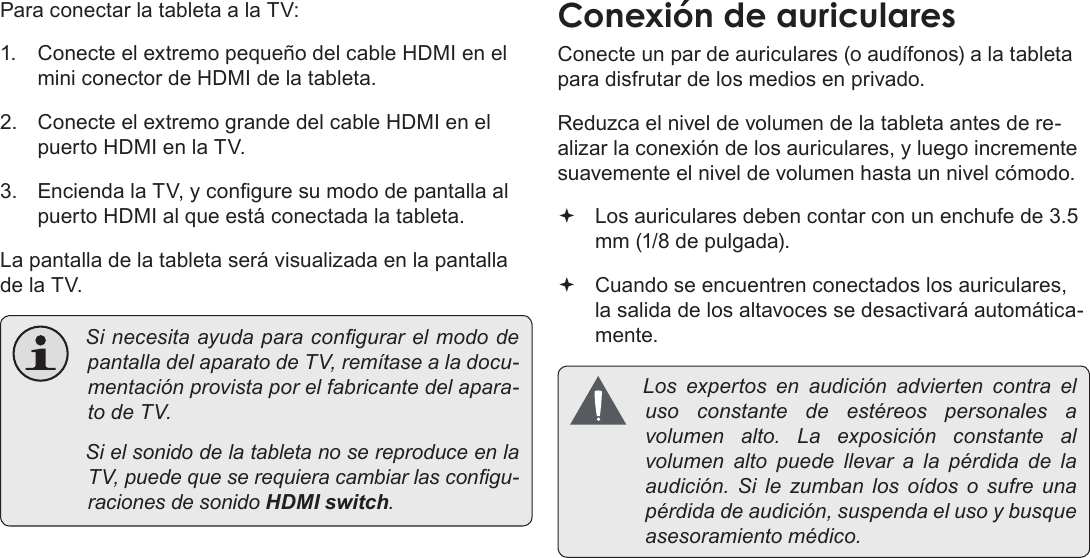 EspañolPage 74  Conexiones OpcionalesPara conectar la tableta a la TV:1.  Conecte el extremo pequeño del cable HDMI en el mini conector de HDMI de la tableta.2.  Conecte el extremo grande del cable HDMI en el puerto HDMI en la TV.3.  Encienda la TV, y congure su modo de pantalla al puerto HDMI al que está conectada la tableta.La pantalla de la tableta será visualizada en la pantalla de la TV. SinecesitaayudaparacongurarelmododepantalladelaparatodeTV,remítasealadocu-mentaciónprovistaporelfabricantedelapara-todeTV. SielsonidodelatabletanosereproduceenlaTV,puedequeserequieracambiarlascongu-racionesdesonidoHDMI switch.Conecte un par de auriculares (o audífonos) a la tableta para disfrutar de los medios en privado.Reduzca el nivel de volumen de la tableta antes de re-alizar la conexión de los auriculares, y luego incremente suavemente el nivel de volumen hasta un nivel cómodo. Los auriculares deben contar con un enchufe de 3.5 mm (1/8 de pulgada). Cuando se encuentren conectados los auriculares, la salida de los altavoces se desactivará automática-mente. Losexpertosenaudiciónadviertencontraelusoconstantedeestéreospersonales avolumenalto.Laexposiciónconstantealvolumenaltopuedellevar a lapérdidadelaaudición.Silezumbanlosoídos o sufreunapérdidadeaudición,suspendaelusoybusqueasesoramientomédico.