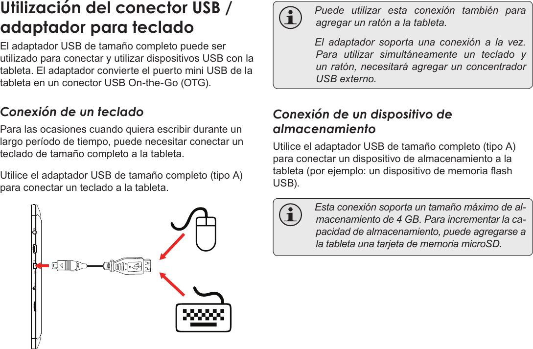 EspañolPage 75  Conexiones OpcionalesEl adaptador USB de tamaño completo puede ser utilizado para conectar y utilizar dispositivos USB con la tableta. El adaptador convierte el puerto mini USB de la tableta en un conector USB On-the-Go (OTG).Conexión de un tecladoPara las ocasiones cuando quiera escribir durante un largo período de tiempo, puede necesitar conectar un teclado de tamaño completo a la tableta. Utilice el adaptador USB de tamaño completo (tipo A) para conectar un teclado a la tableta.microSD DC 5V RESET   HDMI    Puedeutilizarestaconexióntambién paraagregarunratónalatableta. Eladaptadorsoportaunaconexión a lavez.Parautilizarsimultáneamenteunteclado yunratón,necesitaráagregarunconcentradorUSBexterno.Conexión de un dispositivo de almacenamientoUtilice el adaptador USB de tamaño completo (tipo A) para conectar un dispositivo de almacenamiento a la tableta (por ejemplo: un dispositivo de memoria ash USB). Estaconexiónsoportauntamañomáximodeal-macenamientode4GB.Paraincrementarlaca-pacidaddealmacenamiento,puedeagregarsealatabletaunatarjetadememoriamicroSD.