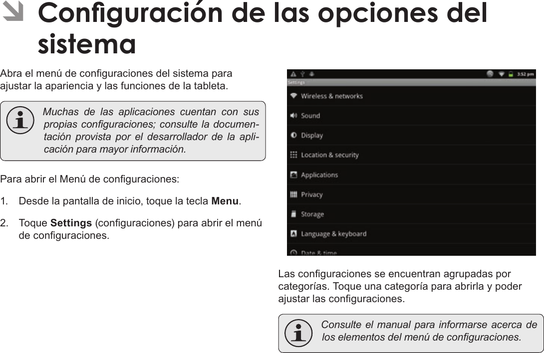 EspañolPage 76  Conguración De Las Opciones Del SistemaÂAbra el menú de conguraciones del sistema para ajustar la apariencia y las funciones de la tableta. Muchasdelasaplicacionescuentanconsuspropiasconguraciones;consulteladocumen-taciónprovistaporeldesarrolladordelaapli-caciónparamayorinformación.Para abrir el Menú de conguraciones:1.  Desde la pantalla de inicio, toque la tecla Menu.2. Toque Settings (conguraciones) para abrir el menú de conguraciones.Las conguraciones se encuentran agrupadas por categorías. Toque una categoría para abrirla y poder ajustar las conguraciones. Consulteelmanualparainformarseacercadeloselementosdelmenúdeconguraciones.