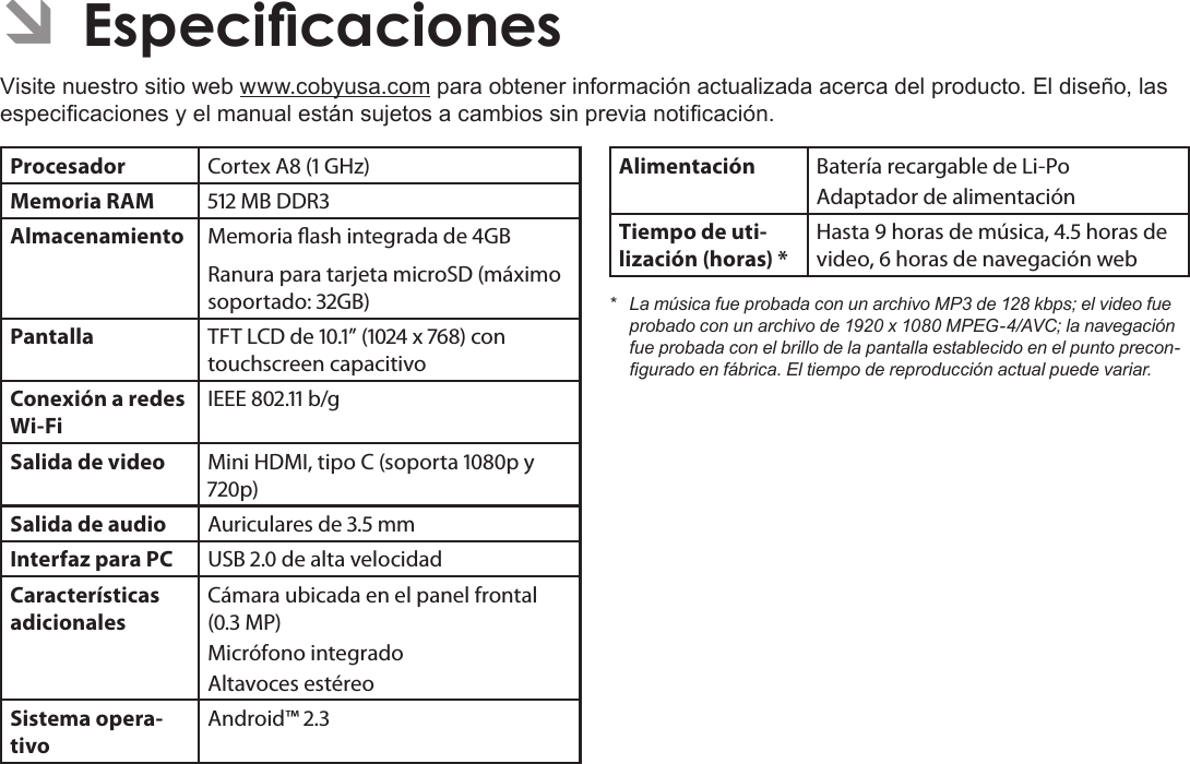 EspañolPage 77  EspecicacionesÂVisite nuestro sitio web www.cobyusa.com para obtener información actualizada acerca del producto. El diseño, las especicaciones y el manual están sujetos a cambios sin previa noticación.Procesador Cortex A ( GHz)Memoria RAM  MB DDRAlmacenamiento Memoria ash integrada de GBRanura para tarjeta microSD (máximo soportado: GB)Pantalla TFT LCD de .” ( x ) con touchscreen capacitivoConexión a redes Wi-FiIEEE . b/gSalida de video Mini HDMI, tipo C (soporta p y p)Salida de audio Auriculares de . mmInterfaz para PC USB . de alta velocidadCaracterísticas adicionalesCámara ubicada en el panel frontal (. MP)Micrófono integradoAltavoces estéreoSistema opera-tivoAndroid™ .Alimentación Batería recargable de Li-Po Adaptador de alimentaciónTiempo de uti-lización (horas) *Hasta  horas de música, . horas de video,  horas de navegación web* LamúsicafueprobadaconunarchivoMP3de128kbps;elvideofueprobadoconunarchivode1920x1080MPEG-4/AVC;lanavegaciónfueprobadaconelbrillodelapantallaestablecidoenelpuntoprecon-guradoenfábrica.Eltiempodereproducciónactualpuedevariar.