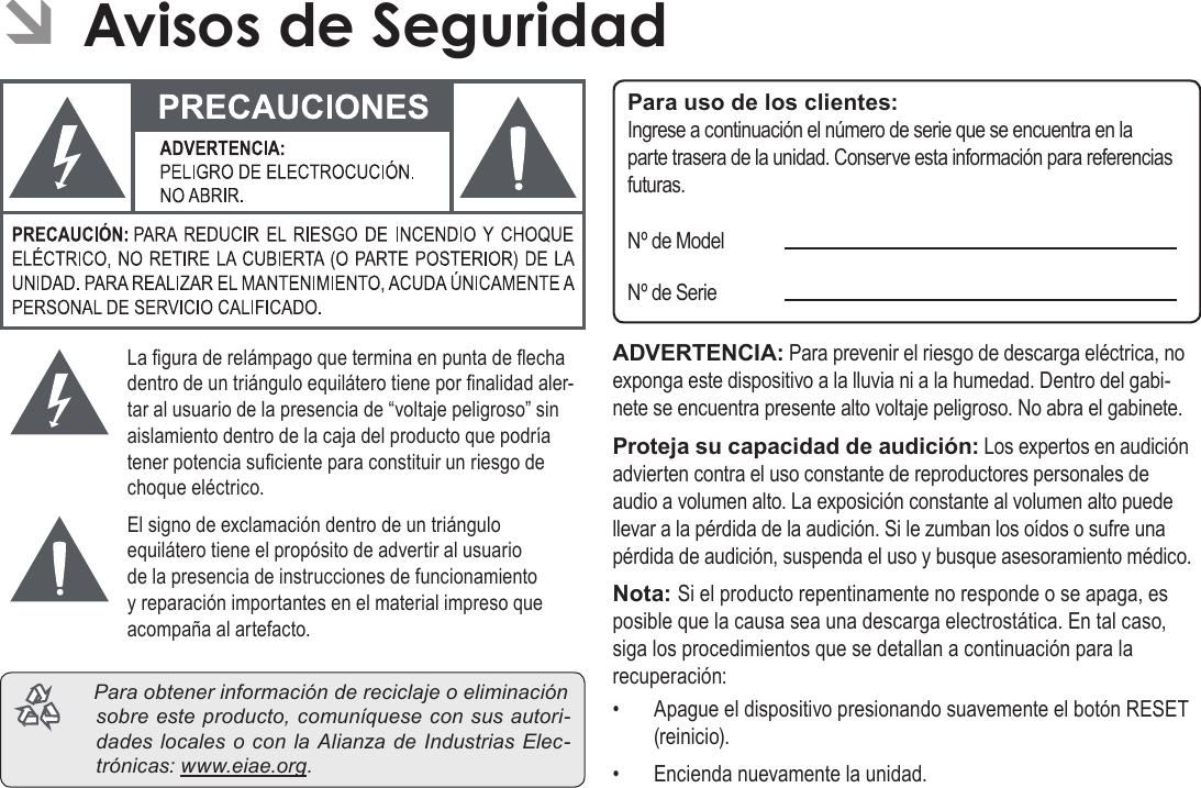 EspañolPage 79  Avisos De SeguridadLa gura de relámpago que termina en punta de echa dentro de un triángulo equilátero tiene por nalidad aler-tar al usuario de la presencia de “voltaje peligroso” sin aislamiento dentro de la caja del producto que podría tener potencia suciente para constituir un riesgo de choque eléctrico.El signo de exclamación dentro de un triángulo equilátero tiene el propósito de advertir al usuario de la presencia de instrucciones de funcionamiento y reparación importantes en el material impreso que acompaña al artefacto. Paraobtenerinformacióndereciclajeoeliminaciónsobreesteproducto,comuníqueseconsusautori-dadeslocalesoconlaAlianzadeIndustriasElec-trónicas:www.eiae.org.Para uso de los clientes:Ingrese a continuación el número de serie que se encuentra en la parte trasera de la unidad. Conserve esta información para referencias futuras.Nº de ModelNº de SerieADVERTENCIA: Para prevenir el riesgo de descarga eléctrica, no exponga este dispositivo a la lluvia ni a la humedad. Dentro del gabi-nete se encuentra presente alto voltaje peligroso. No abra el gabinete.Proteja su capacidad de audición: Los expertos en audición advierten contra el uso constante de reproductores personales de audio a volumen alto. La exposición constante al volumen alto puede llevar a la pérdida de la audición. Si le zumban los oídos o sufre una pérdida de audición, suspenda el uso y busque asesoramiento médico.Nota: Si el producto repentinamente no responde o se apaga, es posible que la causa sea una descarga electrostática. En tal caso, siga los procedimientos que se detallan a continuación para la recuperación:•  Apague el dispositivo presionando suavemente el botón RESET (reinicio).•  Encienda nuevamente la unidad.Â