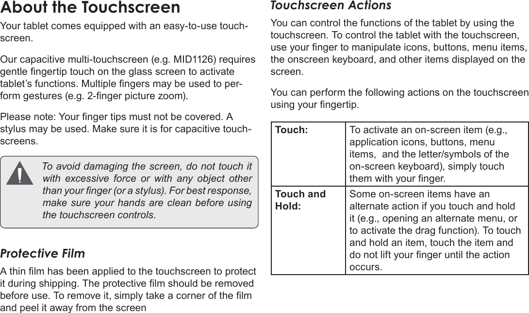 Page 8  Getting To Know The Coby KyrosEnglishYour tablet comes equipped with an easy-to-use touch-screen.Our capacitive multi-touchscreen (e.g. MID1126) requires gentle ngertip touch on the glass screen to activate tablet’s functions. Multiple ngers may be used to per-form gestures (e.g. 2-nger picture zoom).Please note: Your nger tips must not be covered. A stylus may be used. Make sure it is for capacitive touch-screens. Toavoiddamagingthescreen,donottouchitwithexcessive force orwithany object otherthanyournger(orastylus).Forbestresponse,makesureyourhandsarecleanbeforeusingthetouchscreencontrols.Protective FilmA thin lm has been applied to the touchscreen to protect it during shipping. The protective lm should be removed before use. To remove it, simply take a corner of the lm and peel it away from the screenTouchscreen ActionsYou can control the functions of the tablet by using the touchscreen. To control the tablet with the touchscreen, use your nger to manipulate icons, buttons, menu items, the onscreen keyboard, and other items displayed on the screen.You can perform the following actions on the touchscreen using your ngertip.Touch: To activate an on-screen item (e.g., application icons, buttons, menu items,  and the letter/symbols of the on-screen keyboard), simply touch them with your nger.Touch and Hold:Some on-screen items have an alternate action if you touch and hold it (e.g., opening an alternate menu, or to activate the drag function). To touch and hold an item, touch the item and do not lift your nger until the action occurs.