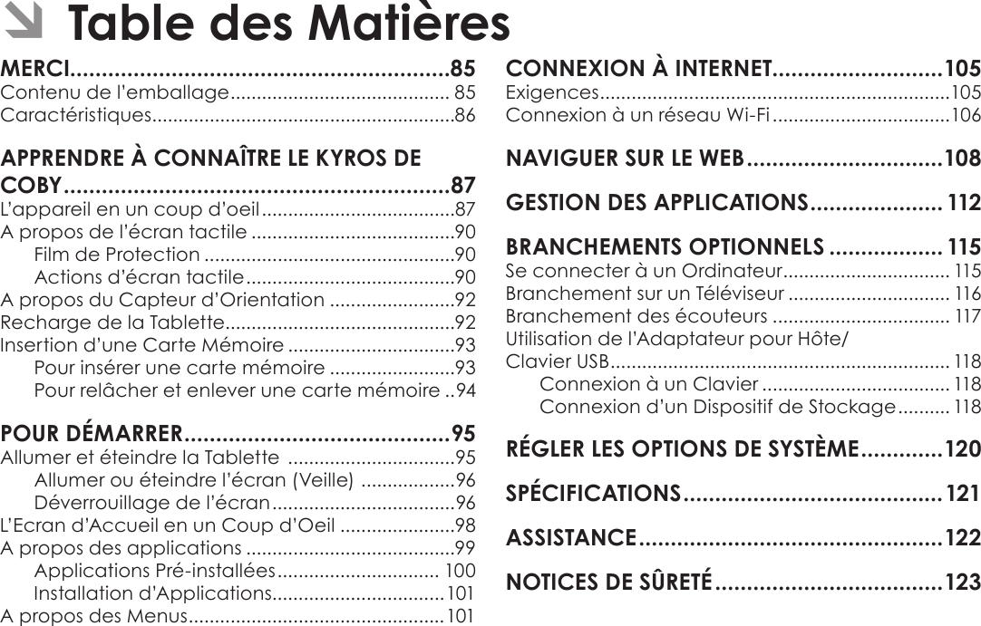 Français Page 84  Table Des MatièresÂContenu de l’emballage .......................................... 85Caractéristiques ..........................................................86L’appareil en un coup d’oeil .....................................87A propos de l’écran tactile .......................................90Film de Protection ................................................90Actions d’écran tactile ........................................90A propos du Capteur d’Orientation ........................92Recharge de la Tablette............................................92Insertion d’une Carte Mémoire ................................93Pour insérer une carte mémoire ........................93Pour relâcher et enlever une carte mémoire ..94Allumer et éteindre la Tablette  ................................95Allumer ou éteindre l’écran (Veille)  ..................96Déverrouillage de l’écran ...................................96L’Ecran d’Accueil en un Coup d’Oeil ......................98A propos des applications ........................................99Applications Pré-installées ............................... 100Installation d’Applications.................................101A propos des Menus .................................................101Exigences ...................................................................105Connexion à un réseau Wi-Fi ..................................106  Se connecter à un Ordinateur ................................ 115Branchement sur un Téléviseur ............................... 116Branchement des écouteurs .................................. 117Utilisation de l’Adaptateur pour Hôte/ Clavier USB ................................................................. 118Connexion à un Clavier .................................... 118Connexion d’un Dispositif de Stockage .......... 118