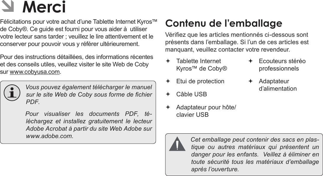 FrançaisPage 85 MerciÂFélicitations pour votre achat d’une Tablette Internet Kyros™ de Coby®. Ce guide est fourni pour vous aider à  utiliser votre lecteur sans tarder ; veuillez le lire attentivement et le conserver pour pouvoir vous y référer ultérieurement.Pour des instructions détaillées, des informations récentes et des conseils utiles, veuillez visiter le site Web de Coby sur www.cobyusa.com. VouspouvezégalementtéléchargerlemanuelsurlesiteWebdeCobysousformedechierPDF. PourvisualiserlesdocumentsPDF,té-léchargez et installezgratuitementlelecteurAdobeAcrobatàpartirdusiteWebAdobesurwww.adobe.com.Vériez que les articles mentionnés ci-dessous sont présents dans l’emballage. Si l’un de ces articles est manquant, veuillez contacter votre revendeur. Tablette Internet Kyros™ de Coby® Etui de protection Câble USB Adaptateur pour hôte/clavier USB Ecouteurs stéréo professionnels Adaptateur d’alimentation Cetemballagepeutcontenirdessacsenplas-tiqueouautres matériaux quiprésententundangerpourlesenfants.Veillezàéliminerentoutesécuritétousles matériaux d’emballageaprèsl’ouverture.