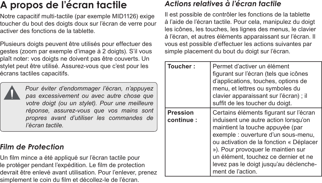 Français Page 90  Apprendre À Connaître Le Kyros De CobyNotre capacitif multi-tactile (par exemple MID1126) exige toucher du bout des doigts doux sur l’écran de verre pour activer des fonctions de la tablette. Plusieurs doigts peuvent être utilisés pour effectuer des gestes (zoom par exemple d’image à 2 doigts). S’il vous plaît noter: vos doigts ne doivent pas être couverts. Un stylet peut être utilisé. Assurez-vous que c’est pour les écrans tactiles capacitifs. Pouréviterd’endommager l’écran, n’appuyezpasexcessivementouavecautrechose quevotredoigt(ouunstylet).Pour une meilleureréponse,assurez-vousquevosmains sontpropresavantd’utiliserles commandes del’écrantactile.Film de ProtectionUn lm mince a été appliqué sur l’écran tactile pour le protéger pendant l’expédition. Le lm de protection devrait être enlevé avant utilisation. Pour l’enlever, prenez simplement le coin du lm et décollez-le de l’écran.Actions relatives à l’écran tactileIl est possible de contrôler les fonctions de la tablette à l’aide de l’écran tactile. Pour cela, manipulez du doigt les icônes, les touches, les lignes des menus, le clavier à l’écran, et autres éléments apparaissant sur l’écran. Il vous est possible d’effectuer les actions suivantes par simple placement du bout du doigt sur l’écran.Toucher : Permet d’activer un élément gurant sur l’écran (tels que icônes d’applications, touches, options de menu, et lettres ou symboles du clavier apparaissant sur l’écran) ; il suft de les toucher du doigt.Pression continue :Certains éléments gurant sur l’écran induisent une autre action lorsqu’on maintient la touche appuyée (par exemple : ouverture d’un sous-menu, ou activation de la fonction « Déplacer »). Pour provoquer le maintien sur un élément, touchez ce dernier et ne levez pas le doigt jusqu’au déclenche-ment de l’action. 