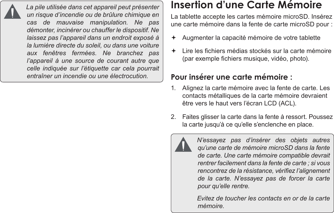 FrançaisPage 93  Apprendre À Connaître Le Kyros De Coby Lapileutiliséedanscetappareilpeutprésenterunrisqued’incendieoudebrûlurechimiqueencasdemauvaisemanipulation.Nepasdémonter,incinérerouchaufferledispositif.Nelaissezpasl’appareildansunendroitexposéàlalumièredirectedusoleil,oudansunevoitureauxfenêtresfermées.Nebranchezpasl’appareil à une sourcedecourantautrequecelleindiquéesur l’étiquette carcelapourraitentraînerunincendieouuneélectrocution.La tablette accepte les cartes mémoire microSD. Insérez une carte mémoire dans la fente de carte microSD pour : Augmenter la capacité mémoire de votre tablette Lire les chiers médias stockés sur la carte mémoire (par exemple chiers musique, vidéo, photo).1.  Alignez la carte mémoire avec la fente de carte. Les contacts métalliques de la carte mémoire devraient être vers le haut vers l’écran LCD (ACL).2. Faites glisser la carte dans la fente à ressort. Poussez la carte jusqu’à ce qu’elle s’enclenche en place. N’essayezpasd’insérerdesobjetsautresqu’unecartedemémoiremicroSDdanslafentedecarte.Unecartemémoirecompatibledevraitrentrerfacilementdanslafentedecarte;sivousrencontrezdelarésistance,vériezl’alignementdelacarte.N’essayezpasdeforcerlacartepourqu’ellerentre. Evitezdetoucherlescontactsenordelacartemémoire.