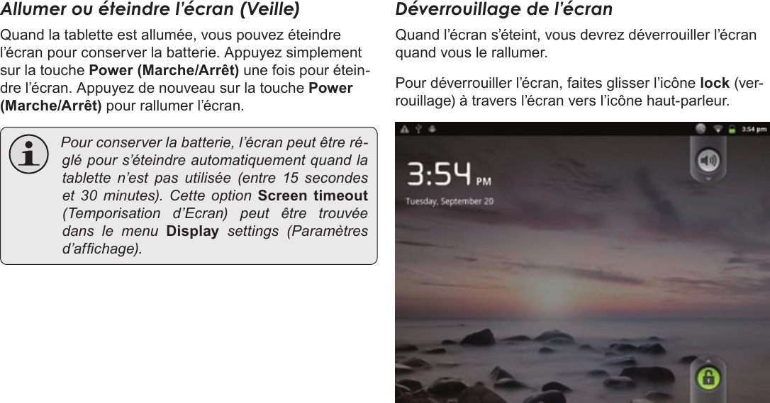 Français Page 96  Pour DémarrerAllumer ou éteindre l’écran (Veille) Quand la tablette est allumée, vous pouvez éteindre l’écran pour conserver la batterie. Appuyez simplement sur la touche Power (Marche/Arrêt) une fois pour étein-dre l’écran. Appuyez de nouveau sur la touche Power (Marche/Arrêt) pour rallumer l’écran.  Pourconserverlabatterie,l’écranpeutêtreré-glépours’éteindreautomatiquementquandlatabletten’estpasutilisée(entre15 secondeset 30minutes).CetteoptionScreen  timeout(Temporisationd’Ecran)peutêtretrouvéedanslemenuDisplay  settings (Paramètresd’afchage).Déverrouillage de l’écranQuand l’écran s’éteint, vous devrez déverrouiller l’écran quand vous le rallumer. Pour déverrouiller l’écran, faites glisser l’icône lock (ver-rouillage) à travers l’écran vers l’icône haut-parleur.