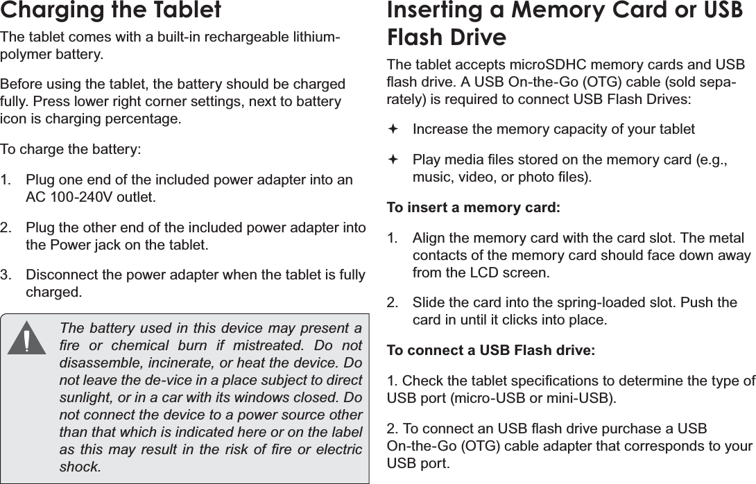 Page 10  Getting To Know The Internet TabletEnglishCharging the TabletThe tablet comes with a built-in rechargeable lithium-polymer battery.Before using the tablet, the battery should be charged fully. Press lower right corner settings, next to battery icon is charging percentage.To charge the battery:1.  Plug one end of the included power adapter into an AC 100-240V outlet.2.  Plug the other end of the included power adapter into the Power jack on the tablet.3.  Disconnect the power adapter when the tablet is fully charged.  The battery used in this device may present a ¿UH RU FKHPLFDO EXUQ LI PLVWUHDWHG &apos;R QRWGLVDVVHPEOHLQFLQHUDWHRUKHDWWKHGHYLFH&apos;Rnot leave the de-vice in a place subject to direct VXQOLJKWRULQDFDUZLWKLWVZLQGRZVFORVHG&apos;Rnot connect the device to a power source other than that which is indicated here or on the label DVWKLVPD\UHVXOWLQWKHULVN RI ¿UH RU HOHFWULFVKRFNInserting a Memory Card or USB Flash DriveThe tablet accepts microSDHC memory cards and USB ÀDVKGULYH$86%2QWKH*R27*FDEOHVROGVHSD-rately) is required to connect USB Flash Drives: Increase the memory capacity of your tablet 3OD\PHGLD¿OHVVWRUHGRQWKHPHPRU\FDUGHJPXVLFYLGHRRUSKRWR¿OHVTo insert a memory card:1.  Align the memory card with the card slot. The metal contacts of the memory card should face down away from the LCD screen.2.  Slide the card into the spring-loaded slot. Push the card in until it clicks into place.To connect a USB Flash drive:&amp;KHFNWKHWDEOHWVSHFL¿FDWLRQVWRGHWHUPLQHWKHW\SHRIUSB port (micro-USB or mini-USB).7RFRQQHFWDQ86%ÀDVKGULYHSXUFKDVHD86%On-the-Go (OTG) cable adapter that corresponds to your USB port.