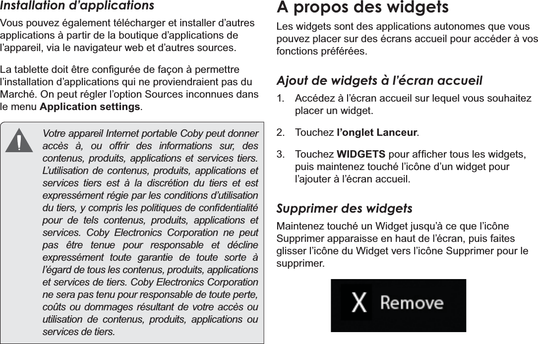 Français Page 100  DémarrageInstallation d’applicationsVous pouvez également télécharger et installer d’autres DSSOLFDWLRQVjSDUWLUGHODERXWLTXHG¶DSSOLFDWLRQVGHl’appareil, via le navigateur web et d’autres sources./DWDEOHWWHGRLWrWUHFRQ¿JXUpHGHIDoRQjSHUPHWWUHO¶LQVWDOODWLRQG¶DSSOLFDWLRQVTXLQHSURYLHQGUDLHQWSDVGX0DUFKp2QSHXWUpJOHUO¶RSWLRQ6RXUFHVLQFRQQXHVGDQVle menu Application settings.  Votre appareil Internet portable Coby peut donner accès à, ou offrir des informations sur, des contenus, produits, applications et services tiers. L’utilisation de contenus, produits, applications et services tiers est à la discrétion du tiers et est expressément régie par les conditions d’utilisation GXWLHUV\FRPSULVOHVSROLWLTXHVGHFRQ¿GHQWLDOLWppour de tels contenus, produits, applications et services. Coby Electronics Corporation ne peut pas être tenue pour responsable et décline expressément toute garantie de toute sorte à l’égard de tous les contenus, produits, applications et services de tiers. Coby Electronics Corporation ne sera pas tenu pour responsable de toute perte, coûts ou dommages résultant de votre accès ou utilisation de contenus, produits, applications ou services de tiers.A propos des widgets/HVZLGJHWVVRQWGHVDSSOLFDWLRQVDXWRQRPHVTXHYRXVpouvez placer sur des écrans accueil pour accéder à vos fonctions préférées.Ajout de widgets à l’écran accueil $FFpGH]jO¶pFUDQDFFXHLOVXUOHTXHOYRXVVRXKDLWH]placer un widget. Touchez l’onglet Lanceur. Touchez WIDGETSSRXUDI¿FKHUWRXVOHVZLGJHWVpuis maintenez touché l’icône d’un widget pour O¶DMRXWHUjO¶pFUDQDFFXHLOSupprimer des widgets0DLQWHQH]WRXFKpXQ:LGJHWMXVTX¶jFHTXHO¶LF{QHSupprimer apparaisse en haut de l’écran, puis faites glisser l’icône du Widget vers l’icône Supprimer pour le supprimer.