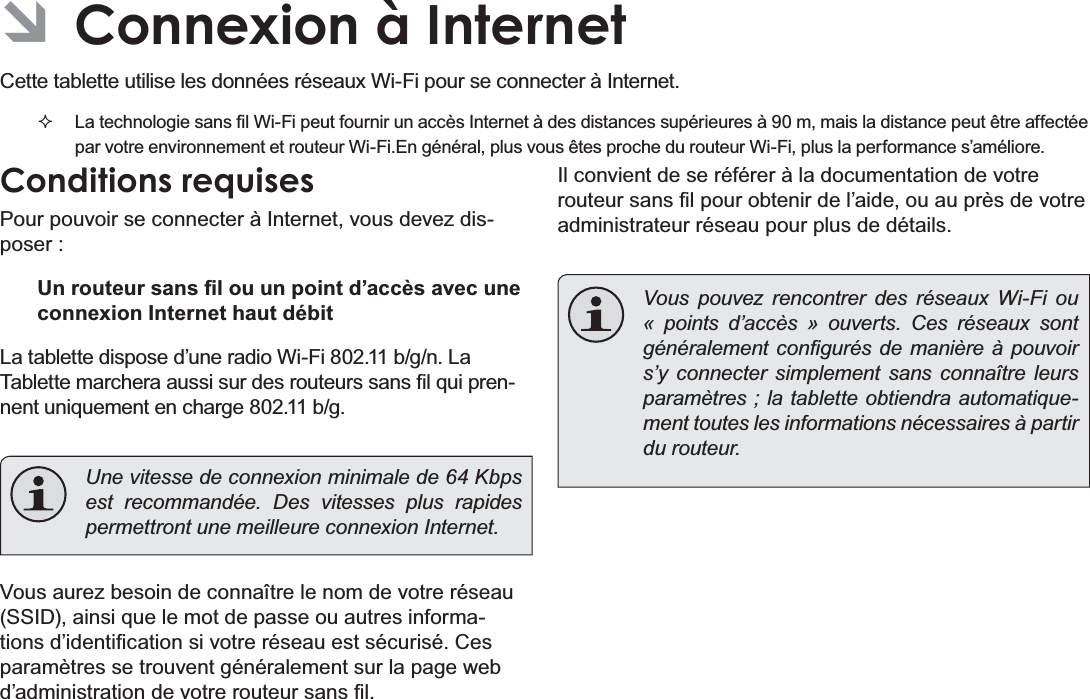 Français Page 102  Connexion À Internet  ÂConnexion à Internet &amp;HWWHWDEOHWWHXWLOLVHOHVGRQQpHVUpVHDX[:L)LSRXUVHFRQQHFWHUj,QWHUQHW /DWHFKQRORJLHVDQV¿O:L)LSHXWIRXUQLUXQDFFqV,QWHUQHWjGHVGLVWDQFHVVXSpULHXUHVjPPDLVODGLVWDQFHSHXWrWUHDIIHFWpHSDUYRWUHHQYLURQQHPHQWHWURXWHXU:L)L(QJpQpUDOSOXVYRXVrWHVSURFKHGXURXWHXU:L)LSOXVODSHUIRUPDQFHV¶DPpOLRUHConditions requisesPour pouvoir se connecter à Internet, vous devez disposer :8QURXWHXUVDQV¿ORXXQSRLQWG¶DFFqVDYHFXQHconnexion Internet haut débit/DWDEOHWWHGLVSRVHG¶XQHUDGLR:L)LEJQ/D7DEOHWWHPDUFKHUDDXVVLVXUGHVURXWHXUVVDQV¿OTXLSUHQQHQWXQLTXHPHQWHQFKDUJHEJ  Une vitesse de connexion minimale de 64 Kbps est recommandée. Des vitesses plus rapides permettront une meilleure connexion Internet.Vous aurez besoin de connaître le nom de votre réseau 66,&apos;DLQVLTXHOHPRWGHSDVVHRXDXWUHVLQIRUPDWLRQVG¶LGHQWL¿FDWLRQVLYRWUHUpVHDXHVWVpFXULVp&amp;HVSDUDPqWUHVVHWURXYHQWJpQpUDOHPHQWVXUODSDJHZHEG¶DGPLQLVWUDWLRQGHYRWUHURXWHXUVDQV¿OIl convient de se référer à la documentation de votre URXWHXUVDQV¿OSRXUREWHQLUGHO¶DLGHRXDXSUqVGHYRWUHadministrateur réseau pour plus de détails.  Vous pouvez rencontrer des réseaux Wi-Fi ou « points d’accès » ouverts. Ces réseaux sont JpQpUDOHPHQW FRQ¿JXUpVGHPDQLqUHjSRXYRLUs’y connecter simplement sans connaître leurs paramètres ; la tablette obtiendra automatique-ment toutes les informations nécessaires à partir du routeur.