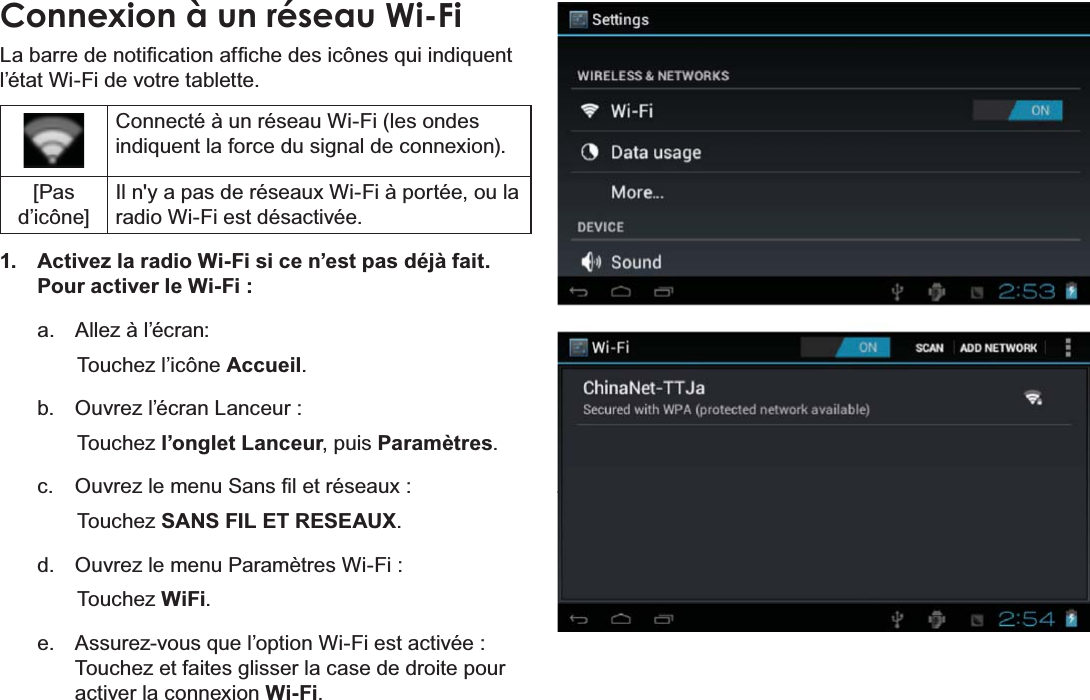 FrançaisPage 103 Connexion À Internet Connexion à un réseau Wi-Fi/DEDUUHGHQRWL¿FDWLRQDI¿FKHGHVLF{QHVTXLLQGLTXHQWO¶pWDW:L)LGHYRWUHWDEOHWWH&amp;RQQHFWpjXQUpVHDX:L)LOHVRQGHVLQGLTXHQWODIRUFHGXVLJQDOGHFRQQH[LRQ[Pas d’icône],OQ\DSDVGHUpVHDX[:L)LjSRUWpHRXODUDGLR:L)LHVWGpVDFWLYpH1.  Activez la radio Wi-Fi si ce n’est pas déjà fait. Pour activer le Wi-Fi :a.  Allez à l’écran: Touchez l’icône Accueil.b.  Ouvrez l’écran Lanceur :   Touchez l’onglet Lanceur, puis Paramètres.c.  2XYUH]OHPHQX6DQV¿OHWUpVHDX[Touchez SANS FIL ET RESEAUX.d.  2XYUH]OHPHQX3DUDPqWUHV:L)LTouchez WiFi.e.  $VVXUH]YRXVTXHO¶RSWLRQ:L)LHVWDFWLYpHTouchez et faites glisser la case de droite pour activer la connexion Wi-Fi.