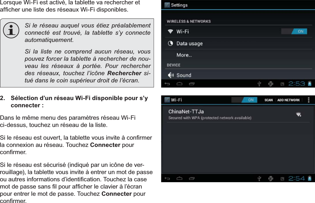 Français Page 104  Connexion À Internet /RUVTXH:L)LHVWDFWLYpODWDEOHWWHYDUHFKHUFKHUHWDI¿FKHUXQHOLVWHGHVUpVHDX[:L)LGLVSRQLEOHV  Si le réseau auquel vous étiez préalablement connecté est trouvé, la tablette s’y connecte automatiquement.  Si la liste ne comprend aucun réseau, vous pouvez forcer la tablette à rechercher de nou-veau les réseaux à portée. Pour rechercher des réseaux, touchez l’icône Rechercher si-tué dans le coin supérieur droit de l’écran. 2.  Sélection d’un réseau Wi-Fi disponible pour s’y connecter :&apos;DQVOHPrPHPHQXGHVSDUDPqWUHVUpVHDX:L)LFLGHVVXVWRXFKH]XQUpVHDXGHODOLVWH6LOHUpVHDXHVWRXYHUWODWDEOHWWHYRXVLQYLWHjFRQ¿UPHUla connexion au réseau. Touchez Connecter pour FRQ¿UPHU6LOHUpVHDXHVWVpFXULVpLQGLTXpSDUXQLF{QHGHYHUrouillage), la tablette vous invite à entrer un mot de passe RXDXWUHVLQIRUPDWLRQVG¶LGHQWL¿FDWLRQ7RXFKH]ODFDVHPRWGHSDVVHVDQV¿OSRXUDI¿FKHUOHFODYLHUjO¶pFUDQpour entrer le mot de passe. Touchez Connecter pour FRQ¿UPHU