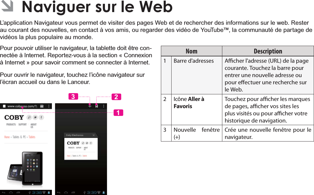 Français Page 106  Naviguer Sur Le Web ÂNaviguer sur le WebL’application Navigateur vous permet de visiter des pages Web et de rechercher des informations sur le web. Rester au courant des nouvelles, en contact à vos amis, ou regarder des vidéo de YouTube™, la communauté de partage de vidéos la plus populaire au monde.Pour pouvoir utiliser le navigateur, la tablette doit être conQHFWpHj,QWHUQHW5HSRUWH]YRXVjODVHFWLRQ©&amp;RQQH[LRQà Internet » pour savoir comment se connecter à Internet.Pour ouvrir le navigateur, touchez l’icône navigateur sur l’écran accueil ou dans le Lanceur.123Nom Description1 Barre d&apos;adresses Acher l&apos;adresse (URL) de la page courante. Touchez la barre pour entrer une nouvelle adresse ou pour eectuer une recherche sur le Web.2Icône Aller à Favoris Touchez pour acher les marques de pages, acher vos sites les plus visités ou pour acher votre historique de navigation.3 Nouvelle fenêtre (+)Crée une nouvelle fenêtre pour le navigateur.