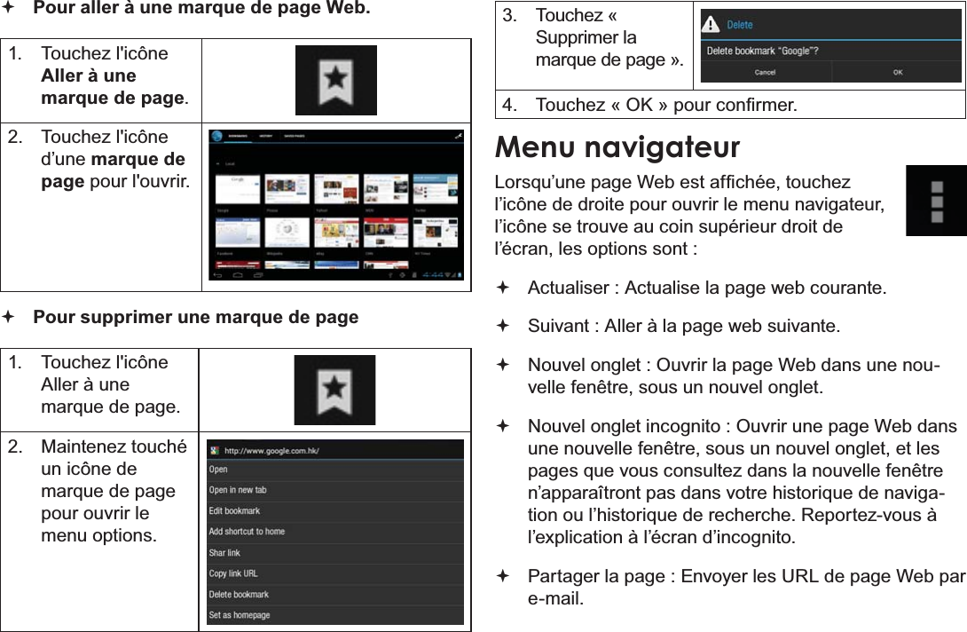 Français Page 108  Naviguer Sur Le Web Pour aller à une marque de page Web.   Touchez l&apos;icône Aller à une marque de page. Touchez l&apos;icône d’une marque de page pour l&apos;ouvrir. Pour supprimer une marque de page Touchez l&apos;icône Aller à une PDUTXHGHSDJH 0DLQWHQH]WRXFKpun icône de PDUTXHGHSDJHpour ouvrir le menu options. Touchez « Supprimer la PDUTXHGHSDJHª 7RXFKH]©2.ªSRXUFRQ¿UPHUMenu navigateur/RUVTX¶XQHSDJH:HEHVWDI¿FKpHWRXFKH]l’icône de droite pour ouvrir le menu navigateur, l’icône se trouve au coin supérieur droit de l’écran, les options sont : Actualiser : Actualise la page web courante. Suivant : Aller à la page web suivante. Nouvel onglet : Ouvrir la page Web dans une nouvelle fenêtre, sous un nouvel onglet.  Nouvel onglet incognito : Ouvrir une page Web dans une nouvelle fenêtre, sous un nouvel onglet, et les SDJHVTXHYRXVFRQVXOWH]GDQVODQRXYHOOHIHQrWUHQ¶DSSDUDvWURQWSDVGDQVYRWUHKLVWRULTXHGHQDYLJDWLRQRXO¶KLVWRULTXHGHUHFKHUFKH5HSRUWH]YRXVjl’explication à l’écran d’incognito. Partager la page : Envoyer les URL de page Web par HPDLO