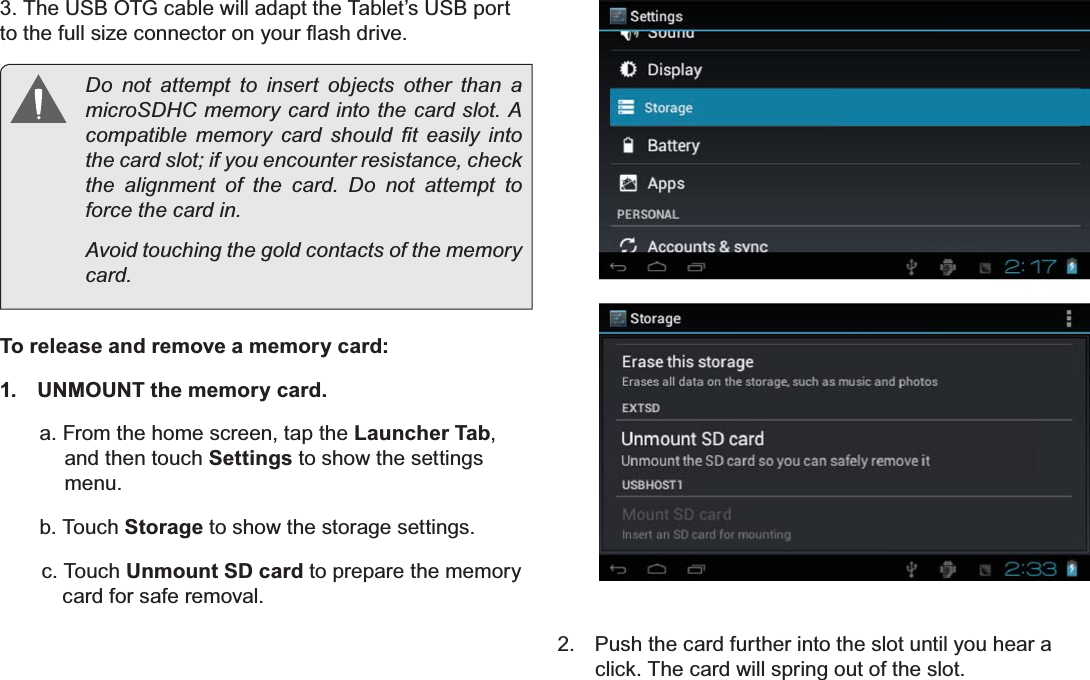 Page 11 Getting To Know The Internet TabletEnglish3. The USB OTG cable will adapt the Tablet’s USB port WRWKHIXOOVL]HFRQQHFWRURQ\RXUÀDVKGULYHDo not attempt to insert objects other than a PLFUR6&apos;+&amp;PHPRU\FDUGLQWRWKHFDUGVORW$FRPSDWLEOH PHPRU\ FDUG VKRXOG ¿W HDVLO\ LQWRthe card slot; if you encounter resistance, check WKH DOLJQPHQW RI WKH FDUG &apos;R QRW DWWHPSW WRIRUFHWKHFDUGLQAvoid touching the gold contacts of the memory FDUGTo release and remove a memory card:1.  UNMOUNT the memory card.a. From the home screen, tap the Launcher Tab, and then touch Settings to show the settings menu.b. Touch Storage to show the storage settings.c. Touch Unmount SD card to prepare the memory card for safe removal. 2.  Push the card further into the slot until you hear a click. The card will spring out of the slot.