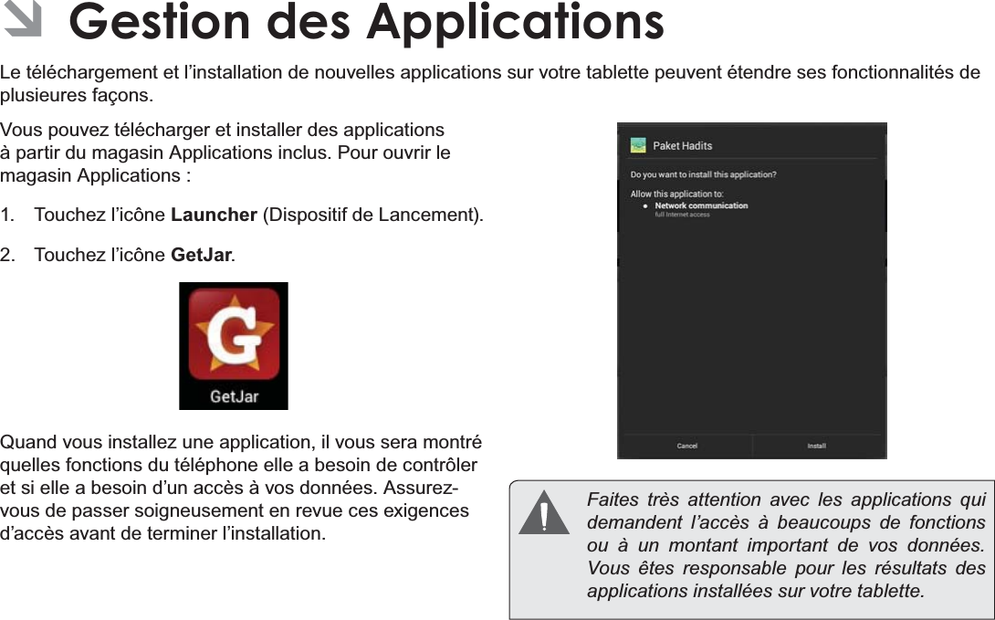 Français Page 110  Gestion Des Applications ÂGestion des ApplicationsLe téléchargement et l’installation de nouvelles applications sur votre tablette peuvent étendre ses fonctionnalités de SOXVLHXUHVIDoRQVVous pouvez télécharger et installer des applications à partir du magasin Applications inclus. Pour ouvrir le magasin Applications : Touchez l’icône Launcher&apos;LVSRVLWLIGH/DQFHPHQW Touchez l’icône GetJar.Quand vous installez une application, il vous sera montré TXHOOHVIRQFWLRQVGXWpOpSKRQHHOOHDEHVRLQGHFRQWU{OHUHWVLHOOHDEHVRLQG¶XQDFFqVjYRVGRQQpHV$VVXUH]vous de passer soigneusement en revue ces exigences G¶DFFqVDYDQWGHWHUPLQHUO¶LQVWDOODWLRQ  Faites très attention avec les applications qui demandent l’accès à beaucoups de fonctions ou à un montant important de vos données. Vous êtes responsable pour les résultats des applications installées sur votre tablette.