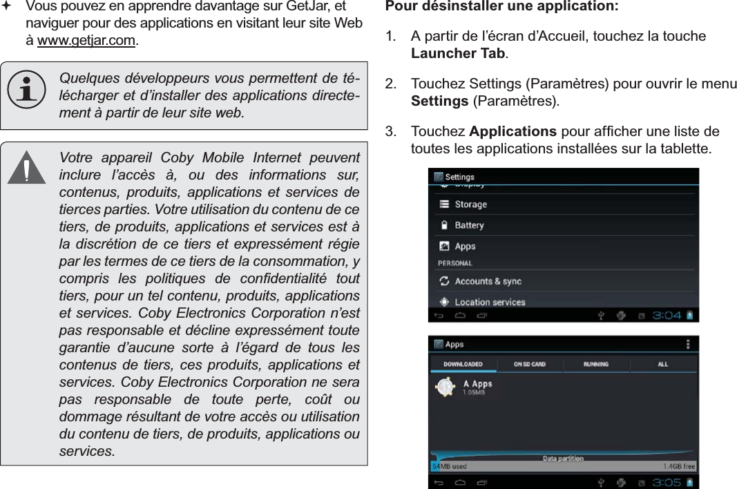 FrançaisPag e 111 Gestion Des Applications Vous pouvez en apprendre davantage sur GetJar, et naviguer pour des applications en visitant leur site Web à ZZZJHWMDUFRP.Quelques développeurs vous permettent de té-lécharger et d’installer des applications directe-ment à partir de leur site web.  Votre appareil Coby Mobile Internet peuvent inclure l’accès à, ou des informations sur, contenus, produits, applications et services de tierces parties. Votre utilisation du contenu de ce tiers, de produits, applications et services est à la discrétion de ce tiers et expressément régie par les termes de ce tiers de la consommation, y FRPSULV OHV SROLWLTXHV GH FRQ¿GHQWLDOLWp WRXWtiers, pour un tel contenu, produits, applications et services. Coby Electronics Corporation n’est pas responsable et décline expressément toute garantie d’aucune sorte à l’égard de tous les contenus de tiers, ces produits, applications et services. Coby Electronics Corporation ne sera pas responsable de toute perte, coût ou dommage résultant de votre accès ou utilisation du contenu de tiers, de produits, applications ou services.Pour désinstaller une application: A partir de l’écran d’Accueil, touchez la touche Launcher Tab. 7RXFKH]6HWWLQJV3DUDPqWUHVSRXURXYULUOHPHQXSettings3DUDPqWUHV Touchez Applications SRXUDI¿FKHUXQHOLVWHGHtoutes les applications installées sur la tablette.