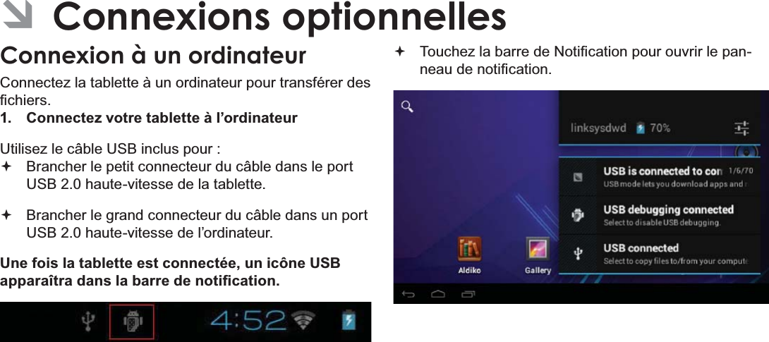 FrançaisPage 113 Connexions Optionnelles ÂConnexions optionnellesConnexion à un ordinateurConnectez la tablette à un ordinateur pour transférer des ¿FKLHUV1.  Connectez votre tablette à l’ordinateurUtilisez le câble USB inclus pour : Brancher le petit connecteur du câble dans le port 86%KDXWHYLWHVVHGHODWDEOHWWH Brancher le grand connecteur du câble dans un port 86%KDXWHYLWHVVHGHO¶RUGLQDWHXUUne fois la tablette est connectée, un icône USB DSSDUDvWUDGDQVODEDUUHGHQRWL¿FDWLRQ 7RXFKH]ODEDUUHGH1RWL¿FDWLRQSRXURXYULUOHSDQQHDXGHQRWL¿FDWLRQ