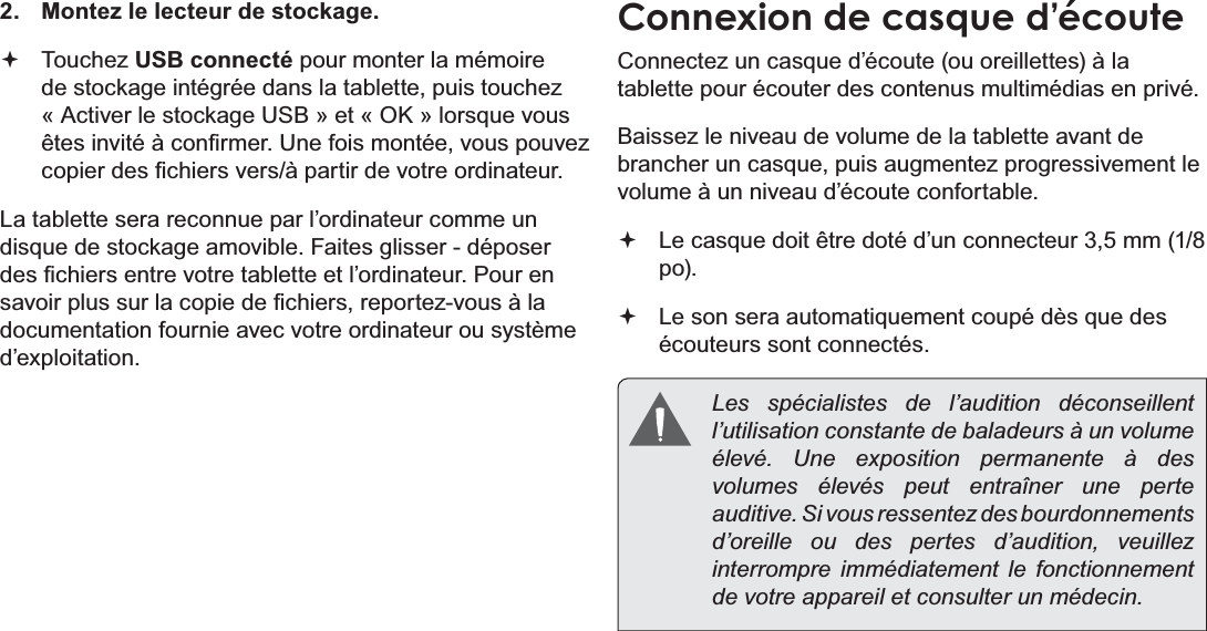 Français Page 114  Connexions Optionnelles2.  Montez le lecteur de stockage. Touchez USB connecté pour monter la mémoire GHVWRFNDJHLQWpJUpHGDQVODWDEOHWWHSXLVWRXFKH]©$FWLYHUOHVWRFNDJH86%ªHW©2.ªORUVTXHYRXVrWHVLQYLWpjFRQ¿UPHU8QHIRLVPRQWpHYRXVSRXYH]FRSLHUGHV¿FKLHUVYHUVjSDUWLUGHYRWUHRUGLQDWHXULa tablette sera reconnue par l’ordinateur comme un GLVTXHGHVWRFNDJHDPRYLEOH)DLWHVJOLVVHUGpSRVHUGHV¿FKLHUVHQWUHYRWUHWDEOHWWHHWO¶RUGLQDWHXU3RXUHQVDYRLUSOXVVXUODFRSLHGH¿FKLHUVUHSRUWH]YRXVjODGRFXPHQWDWLRQIRXUQLHDYHFYRWUHRUGLQDWHXURXV\VWqPHd’exploitation.Connexion de casque d’écoute&amp;RQQHFWH]XQFDVTXHG¶pFRXWHRXRUHLOOHWWHVjODtablette pour écouter des contenus multimédias en privé.Baissez le niveau de volume de la tablette avant de EUDQFKHUXQFDVTXHSXLVDXJPHQWH]SURJUHVVLYHPHQWOHvolume à un niveau d’écoute confortable. /HFDVTXHGRLWrWUHGRWpG¶XQFRQQHFWHXUPPpo). /HVRQVHUDDXWRPDWLTXHPHQWFRXSpGqVTXHGHVécouteurs sont connectés. Les spécialistes de l’audition déconseillent l’utilisation constante de baladeurs à un volume élevé. Une exposition permanente à des volumes élevés peut entraîner une perte auditive. Si vous ressentez des bourdonnements d’oreille ou des pertes d’audition, veuillez interrompre immédiatement le fonctionnement de votre appareil et consulter un médecin.