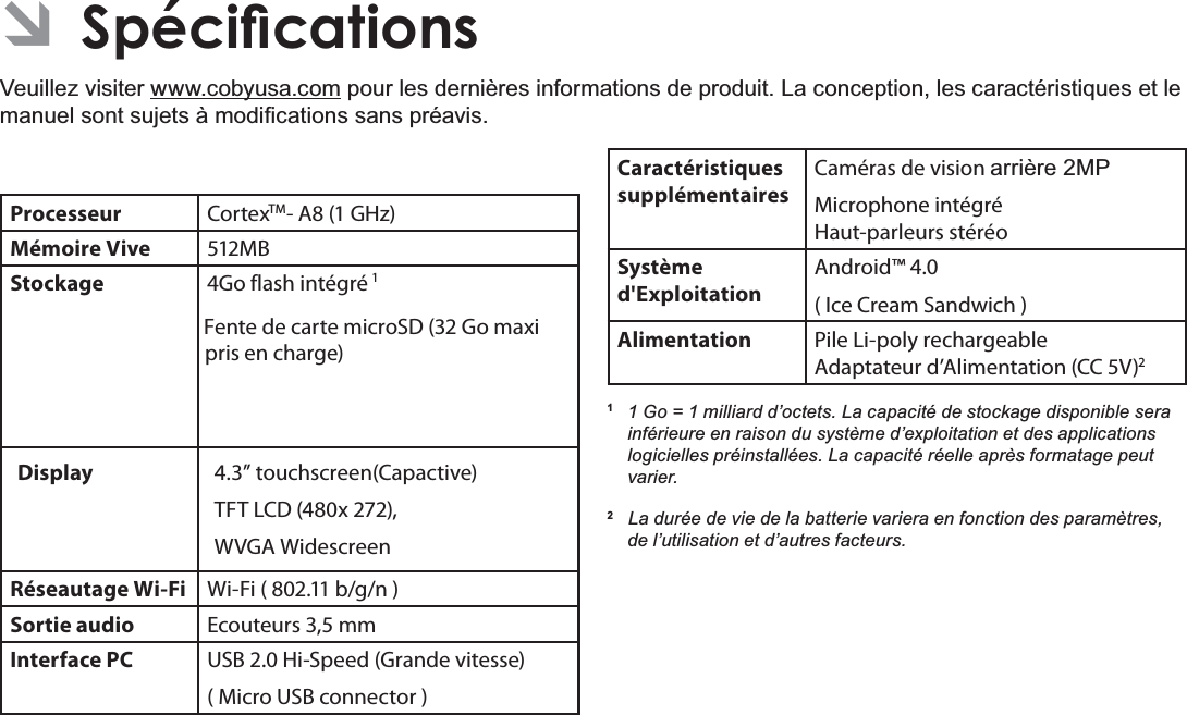 Français Page 1166SpFLÀFDWLRQV Â6SpFLÀFDWLRQVVeuillez visiter www.cobyusa.comSRXUOHVGHUQLqUHVLQIRUPDWLRQVGHSURGXLW/DFRQFHSWLRQOHVFDUDFWpULVWLTXHVHWOHPDQXHOVRQWVXMHWVjPRGL¿FDWLRQVVDQVSUpDYLVProcesseur CortexTM- A8 (1 GHz)Mémoire Vive 512MBStockage Go flash intégré 1Fente de carte microSD (32 Go maxi pris en charge)Display  4.3” touchscreen(Capactive)TFT LCD (480x 272), WVGA WidescreenRéseautage Wi-Fi Wi-Fi ( 802.11 b/g/n )Sortie audio Ecouteurs 3,5 mmInterface PC USB 2.0 Hi-Speed (Grande vitesse)( Micro USB connector )Caractéristiques supplémentairesCaméras de vision DUULqUH03Microphone intégré Haut-parleurs stéréoSystème d&apos;ExploitationAndroid™ 4.0( Ice Cream Sandwich )Alimentation Pile Li-poly rechargeable Adaptateur d’Alimentation (CC 5V)21 *R PLOOLDUGG¶RFWHWV/DFDSDFLWpGHVWRFNDJHGLVSRQLEOHVHUDinférieure en raison du système d’exploitation et des applications logicielles préinstallées. La capacité réelle après formatage peut varier.2   La durée de vie de la batterie variera en fonction des paramètres, de l’utilisation et d’autres facteurs. 