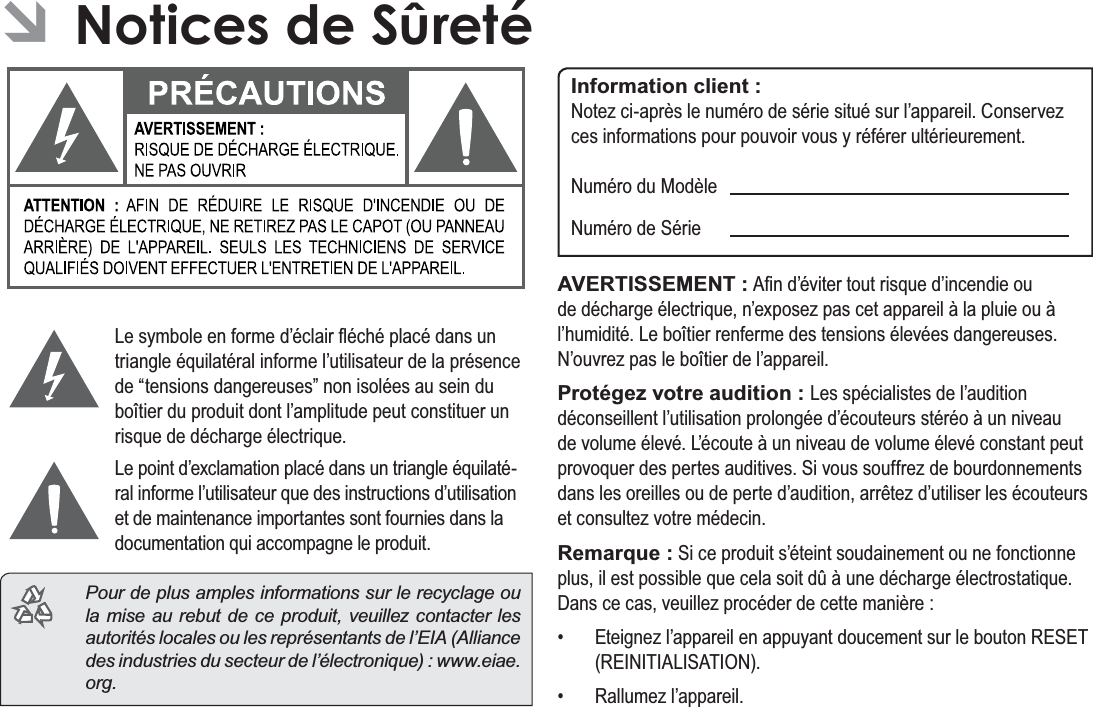 Français Page 118  Notices De Sûreté ÂNotices de Sûreté/HV\PEROHHQIRUPHG¶pFODLUÀpFKpSODFpGDQVXQWULDQJOHpTXLODWpUDOLQIRUPHO¶XWLOLVDWHXUGHODSUpVHQFHGH³WHQVLRQVGDQJHUHXVHV´QRQLVROpHVDXVHLQGXERvWLHUGXSURGXLWGRQWO¶DPSOLWXGHSHXWFRQVWLWXHUXQULVTXHGHGpFKDUJHpOHFWULTXH/HSRLQWG¶H[FODPDWLRQSODFpGDQVXQWULDQJOHpTXLODWp-UDOLQIRUPHO¶XWLOLVDWHXUTXHGHVLQVWUXFWLRQVG¶XWLOLVDWLRQHWGHPDLQWHQDQFHLPSRUWDQWHVVRQWIRXUQLHVGDQVODGRFXPHQWDWLRQTXLDFFRPSDJQHOHSURGXLW  Pour de plus amples informations sur le recyclage ou la mise au rebut de ce produit, veuillez contacter les autorités locales ou les représentants de l’EIA (Alliance des industries du secteur de l’électronique) : www.eiae.org.Information client :1RWH]FLDSUqVOHQXPpURGHVpULHVLWXpVXUO¶DSSDUHLO&amp;RQVHUYH]FHVLQIRUPDWLRQVSRXUSRXYRLUYRXV\UpIpUHUXOWpULHXUHPHQW1XPpURGX0RGqOH1XPpURGH6pULHAVERTISSEMENT :$¿QG¶pYLWHUWRXWULVTXHG¶LQFHQGLHRXGHGpFKDUJHpOHFWULTXHQ¶H[SRVH]SDVFHWDSSDUHLOjODSOXLHRXjO¶KXPLGLWp/HERvWLHUUHQIHUPHGHVWHQVLRQVpOHYpHVGDQJHUHXVHV1¶RXYUH]SDVOHERvWLHUGHO¶DSSDUHLOProtégez votre audition : /HVVSpFLDOLVWHVGHO¶DXGLWLRQGpFRQVHLOOHQWO¶XWLOLVDWLRQSURORQJpHG¶pFRXWHXUVVWpUpRjXQQLYHDXGHYROXPHpOHYp/¶pFRXWHjXQQLYHDXGHYROXPHpOHYpFRQVWDQWSHXWSURYRTXHUGHVSHUWHVDXGLWLYHV6LYRXVVRXIIUH]GHERXUGRQQHPHQWVGDQVOHVRUHLOOHVRXGHSHUWHG¶DXGLWLRQDUUrWH]G¶XWLOLVHUOHVpFRXWHXUVHWFRQVXOWH]YRWUHPpGHFLQRemarque :6LFHSURGXLWV¶pWHLQWVRXGDLQHPHQWRXQHIRQFWLRQQHSOXVLOHVWSRVVLEOHTXHFHODVRLWGjXQHGpFKDUJHpOHFWURVWDWLTXH&apos;DQVFHFDVYHXLOOH]SURFpGHUGHFHWWHPDQLqUH (WHLJQH]O¶DSSDUHLOHQDSSX\DQWGRXFHPHQWVXUOHERXWRQ5(6(75(,1,7,$/,6$7,21 5DOOXPH]O¶DSSDUHLO