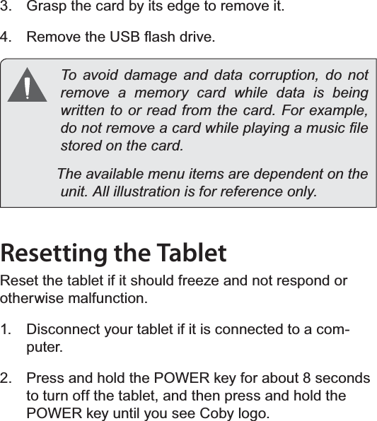 Page 12  Getting To Know The Internet TabletEnglish3.  Grasp the card by its edge to remove it.4.  5HPRYHWKH86%ÀDVKGULYH  To avoid damage and data corruption, do not remove a memory card while data is being ZULWWHQWRRUUHDGIURPWKHFDUG)RUH[DPSOHGRQRWUHPRYHDFDUGZKLOHSOD\LQJDPXVLF¿OHVWRUHGRQWKHFDUG            The available menu items are dependent on the XQLW$OOLOOXVWUDWLRQLVIRUUHIHUHQFHRQO\Resetting the Tablet5HVHWWKHWDEOHWLILWVKRXOGIUHH]HDQGQRWUHVSRQGRUotherwise malfunction.1.  Disconnect your tablet if it is connected to a com-puter. 2.  Press and hold the POWER key for about 8 seconds to turn off the tablet, and then press and hold the POWER key until you see Coby logo.