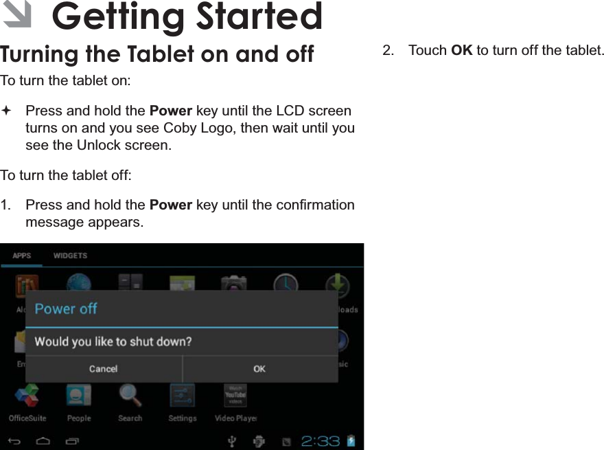 Page 13 Getting StartedEnglish ÂGetting StartedTurning the Tablet on and off To turn the tablet on: Press and hold the Power key until the LCD screen turns on and you see Coby Logo, then wait until you see the Unlock screen.To turn the tablet off:1.  Press and hold the PowerNH\XQWLOWKHFRQ¿UPDWLRQmessage appears.2. Touch OK to turn off the tablet.