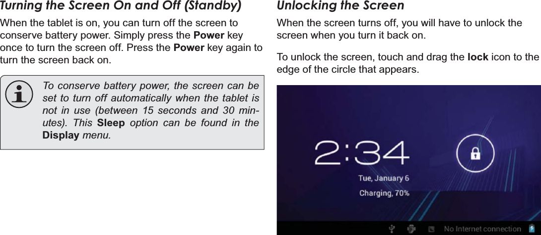 Page 14  Getting StartedEnglishTurning the Screen On and Off (Standby) When the tablet is on, you can turn off the screen to conserve battery power. Simply press the Power key once to turn the screen off. Press the Power key again to turn the screen back on.To conserve battery power, the screen can be set to turn off automatically when the tablet is not in use (between 15 seconds and 30 min-XWHV 7KLV Sleep option can be found in the DisplayPHQXUnlocking the ScreenWhen the screen turns off, you will have to unlock the screen when you turn it back on. To unlock the screen, touch and drag the lock icon to the edge of the circle that appears.