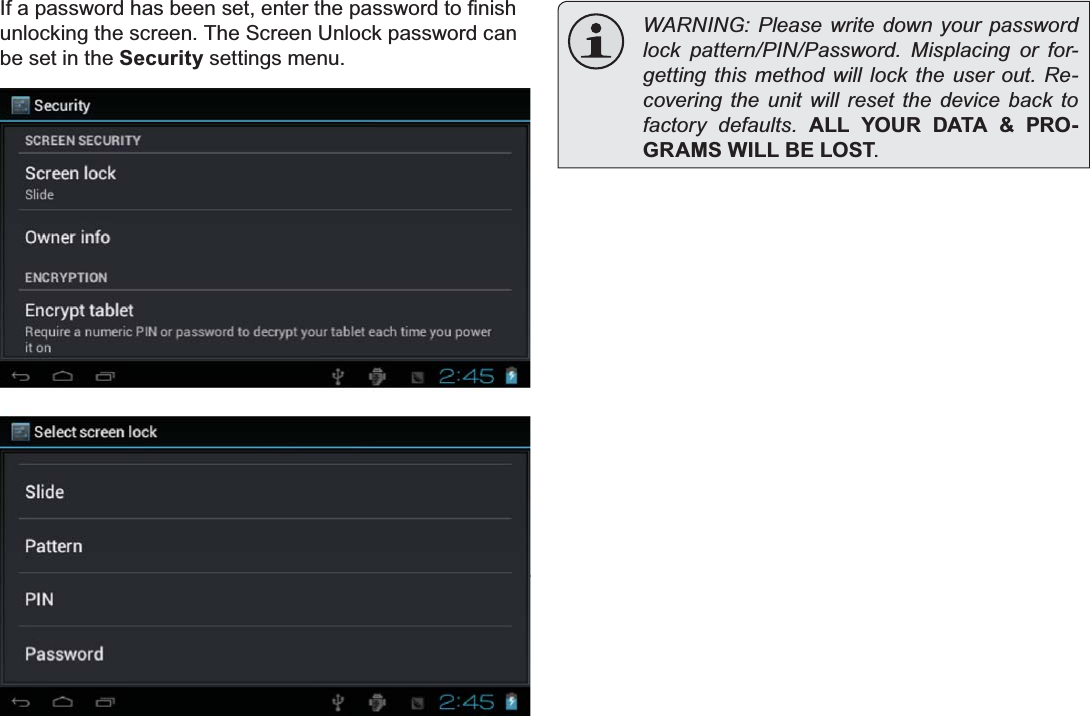 Page 15 Getting StartedEnglish,IDSDVVZRUGKDVEHHQVHWHQWHUWKHSDVVZRUGWR¿QLVKunlocking the screen. The Screen Unlock password can be set in the Security settings menu.  WARNING: Please write down your password ORFN SDWWHUQ3,13DVVZRUG 0LVSODFLQJ RU IRU-JHWWLQJWKLV PHWKRGZLOOORFN WKH XVHU RXW 5H-covering the unit will reset the device back to IDFWRU\ GHIDXOWV ALL YOUR DATA &amp; PRO-GRAMS WILL BE LOST.