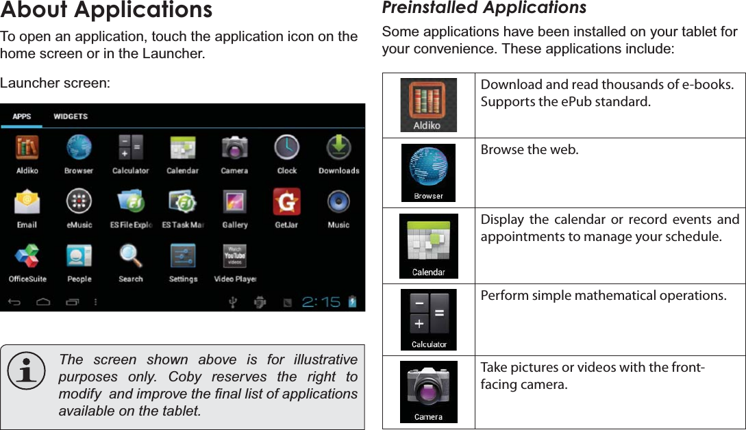 Page 17 Getting StartedEnglishAbout ApplicationsTo open an application, touch the application icon on the home screen or in the Launcher.Launcher screen:The screen shown above is for illustrative SXUSRVHVRQO\&amp;RE\UHVHUYHVWKHULJKWWRPRGLI\DQGLPSURYHWKH¿QDOOLVWRIDSSOLFDWLRQVDYDLODEOHRQWKHWDEOHWPreinstalled ApplicationsSome applications have been installed on your tablet for your convenience. These applications include:Download and read thousands of e-books. Supports the ePub standard.Browse the web.Display the calendar or record events and appointments to manage your schedule.Perform simple mathematical operations.Take pictures or videos with the front-facing camera.