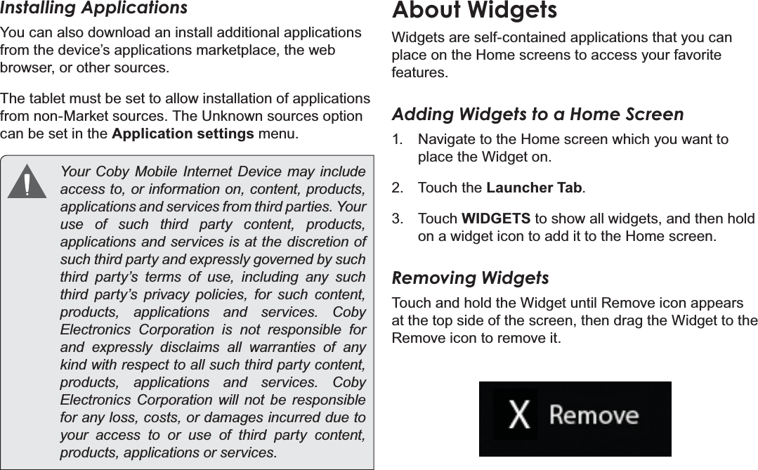 Page 19  Getting StartedEnglishInstalling ApplicationsYou can also download an install additional applications from the device’s applications marketplace, the web browser, or other sources.The tablet must be set to allow installation of applications from non-Market sources. The Unknown sources option can be set in the Application settings menu. &lt;RXU &amp;RE\ 0RELOH ,QWHUQHW &apos;HYLFH PD\ LQFOXGHaccess to, or information on, content, products, DSSOLFDWLRQVDQGVHUYLFHVIURPWKLUGSDUWLHV&lt;RXUuse of such third party content, products, applications and services is at the discretion of such third party and expressly governed by such third party’s terms of use, including any such third party’s privacy policies, for such content, SURGXFWV DSSOLFDWLRQV DQG VHUYLFHV &amp;RE\Electronics Corporation is not responsible for and expressly disclaims all warranties of any kind with respect to all such third party content, SURGXFWV DSSOLFDWLRQV DQG VHUYLFHV &amp;RE\Electronics Corporation will not be responsible for any loss, costs, or damages incurred due to your access to or use of third party content, SURGXFWVDSSOLFDWLRQVRUVHUYLFHVAbout WidgetsWidgets are self-contained applications that you can place on the Home screens to access your favorite features.Adding Widgets to a Home Screen1.  Navigate to the Home screen which you want to place the Widget on.2. Touch the Launcher Tab.3. Touch WIDGETS to show all widgets, and then hold on a widget icon to add it to the Home screen.Removing WidgetsTouch and hold the Widget until Remove icon appears at the top side of the screen, then drag the Widget to the Remove icon to remove it.