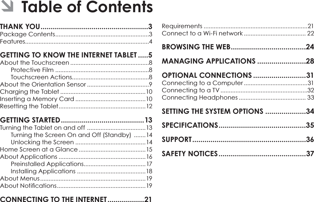 Page 2  Table Of ContentsEnglishTHANK YOU .....................................................3Package Contents ........................................................3Features..........................................................................4GETTING TO KNOW THE INTERNET TABLET .....5About the Touchscreen ...............................................8Protective Film ........................................................8Touchscreen Actions..............................................8About the Orientation Sensor .....................................9Charging the Tablet ...................................................10Inserting a Memory Card ..........................................10Resetting the Tablet ....................................................12GETTING STARTED .........................................13Turning the Tablet on and off  ...................................13Turning the Screen On and Off (Standby)  .......14Unlocking the Screen ..........................................14Home Screen at a Glance ........................................15About Applications ....................................................16Preinstalled Applications .....................................17Installing Applications .........................................18About Menus ...............................................................19$ERXW1RWLÀFDWLRQV ..................................................... 19CONNECTING TO THE INTERNET ..................21Requirements ..............................................................21Connect to a Wi-Fi network ..................................... 22BROWSING THE WEB .....................................24MANAGING APPLICATIONS ........................28OPTIONAL CONNECTIONS ..........................31Connecting to a Computer ......................................31Connecting to a TV ....................................................32Connecting Headphones ........................................ 33SETTING THE SYSTEM OPTIONS ....................34SPECIFICATIONS ...........................................35SUPPORT ........................................................36SAFETY NOTICES ...........................................37 ÂTable of Contents