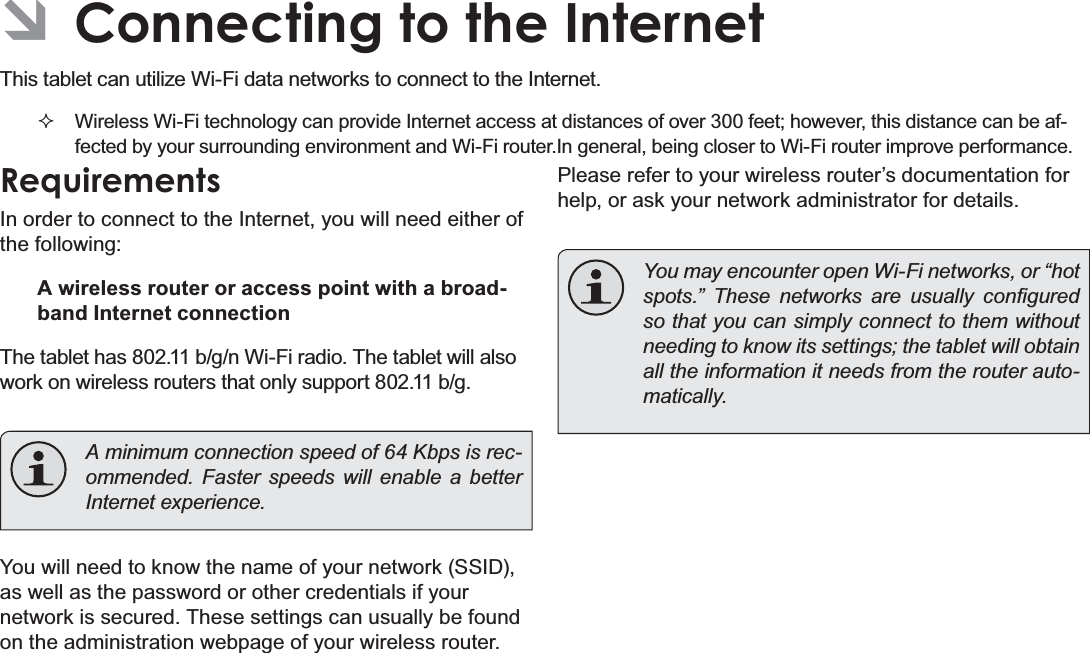 Page 21  Connecting To The InternetEnglish ÂConnecting to the Internet7KLVWDEOHWFDQXWLOL]H:L)LGDWDQHWZRUNVWRFRQQHFWWRWKH,QWHUQHW Wireless Wi-Fi technology can provide Internet access at distances of over 300 feet; however, this distance can be af-fected by your surrounding environment and Wi-Fi router.In general, being closer to Wi-Fi router improve performance.RequirementsIn order to connect to the Internet, you will need either of the following:A wireless router or access point with a broad-band Internet connectionThe tablet has 802.11 b/g/n Wi-Fi radio. The tablet will also work on wireless routers that only support 802.11 b/g.  A minimum connection speed of 64 Kbps is rec-RPPHQGHG )DVWHU VSHHGV ZLOO HQDEOH D EHWWHU,QWHUQHWH[SHULHQFHYou will need to know the name of your network (SSID), as well as the password or other credentials if your network is secured. These settings can usually be found on the administration webpage of your wireless router.Please refer to your wireless router’s documentation for help, or ask your network administrator for details.  You may encounter open Wi-Fi networks, or “hot VSRWV´ 7KHVH QHWZRUNV DUH XVXDOO\ FRQ¿JXUHGso that you can simply connect to them without needing to know its settings; the tablet will obtain all the information it needs from the router auto-PDWLFDOO\