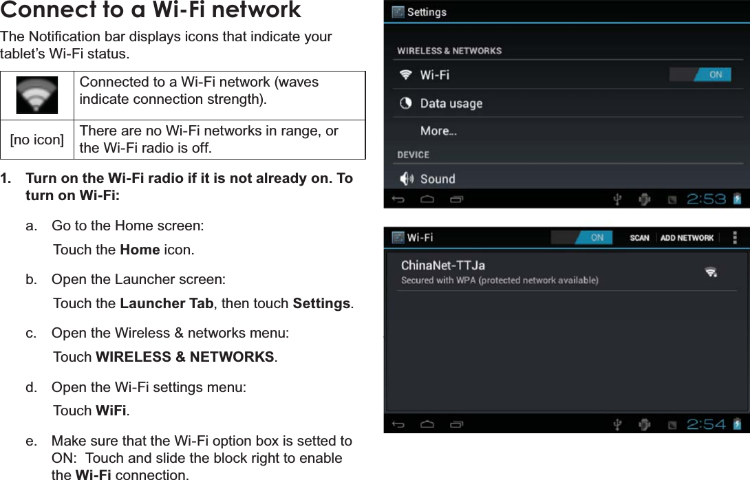 Page 22  Connecting To The InternetEnglishConnect to a Wi-Fi network7KH1RWL¿FDWLRQEDUGLVSOD\VLFRQVWKDWLQGLFDWH\RXUtablet’s Wi-Fi status.Connected to a Wi-Fi network (waves indicate connection strength).[no icon] There are no Wi-Fi networks in range, or the Wi-Fi radio is off.1.  Turn on the Wi-Fi radio if it is not already on. To turn on Wi-Fi:a.  Go to the Home screen: Touch the Home icon.b.  Open the Launcher screen:  Touch the Launcher Tab, then touch Settings.c.  Open the Wireless &amp; networks menu:  Touch WIRELESS &amp; NETWORKS.d.  Open the Wi-Fi settings menu:  Touch WiFi.e.  Make sure that the Wi-Fi option box is setted to ON:  Touch and slide the block right to enable the Wi-Fi connection.