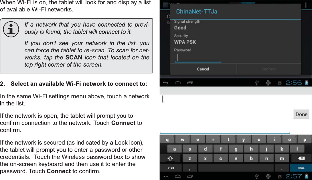 Page 23 Connecting To The InternetEnglishWhen Wi-Fi is on, the tablet will look for and display a list of available Wi-Fi networks.  If a network that you have connected to previ-RXVO\LVIRXQGWKHWDEOHWZLOOFRQQHFWWRLW  If you don’t see your network in the list, you FDQIRUFHWKHWDEOHWWRUHVFDQ7RVFDQIRUQHW-works, tap the SCAN icon that located on the WRSULJKWFRUQHURIWKHVFUHHQ2.  Select an available Wi-Fi network to connect to:In the same Wi-Fi settings menu above, touch a network in the list.If the network is open, the tablet will prompt you to FRQ¿UPFRQQHFWLRQWRWKHQHWZRUN7RXFKConnect to FRQ¿UPIf the network is secured (as indicated by a Lock icon), the tablet will prompt you to enter a password or other credentials.  Touch the Wireless password box to show the on-screen keyboard and then use it to enter the password. Touch ConnectWRFRQ¿UP