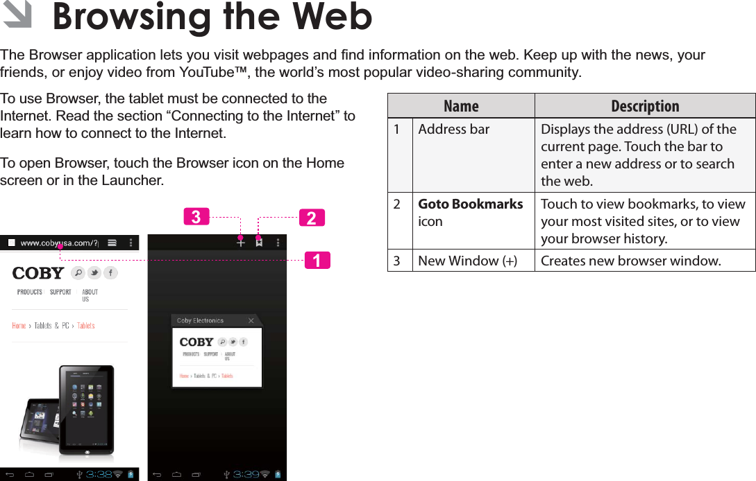 Page 25 Browsing The WebEnglish ÂBrowsing the Web7KH%URZVHUDSSOLFDWLRQOHWV\RXYLVLWZHESDJHVDQG¿QGLQIRUPDWLRQRQWKHZHE.HHSXSZLWKWKHQHZV\RXUfriends, or enjoy video from YouTube™, the world’s most popular video-sharing community.To use Browser, the tablet must be connected to the Internet. Read the section “Connecting to the Internet” to learn how to connect to the Internet.To open Browser, touch the Browser icon on the Home screen or in the Launcher.123Name Description1 Address bar Displays the address (URL) of the current page. Touch the bar to enter a new address or to search the web.2Goto Bookmarks iconTouch to view bookmarks, to view your most visited sites, or to view your browser history.3 New Window (+) Creates new browser window.