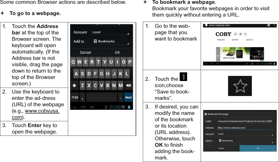 Page 26  Browsing The WebEnglishSome common Browser actions are described below.  To go to a webpage.1. Touch the Address bar at the top of the Browser screen. The  keyboard will open automatically. (If the Address bar is not visible, drag the page down to return to the top of the Browser screen.)2.  Use the keyboard to enter the ad-dress (URL) of the webpage (e.g., www.cobyusa.com).3. Touch Enter key to open the webpage. To bookmark a webpage.  Bookmark your favorite webpages in order to visit them quickly without entering a URL.1.  Go to the web-page that you want to bookmark2. Touch the icon,choose “Save to book-marks”.3.  If desired, you can modify the name of the bookmark or its location (URL address). Otherwise, touch OKWR¿QLVKadding the book-mark.