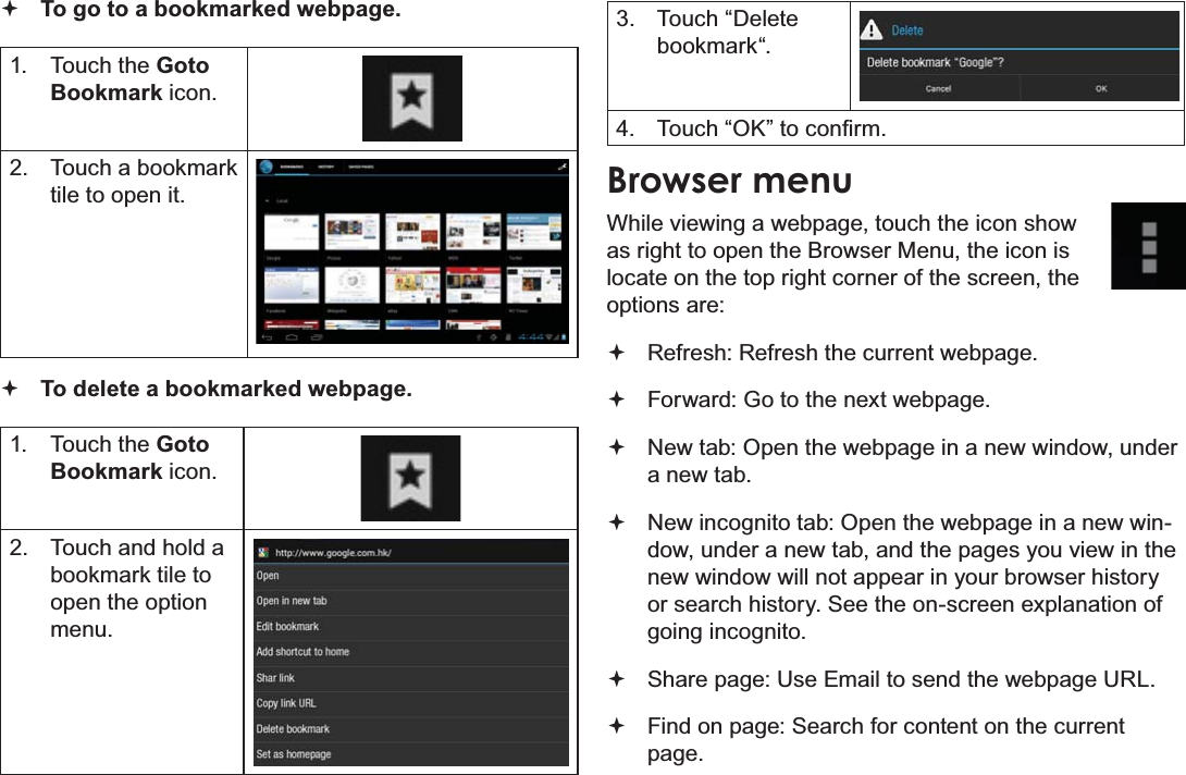 Page 27  Browsing The WebEnglish To go to a bookmarked webpage. 1. Touch the Goto Bookmark icon.2.  Touch a bookmark tile to open it. To delete a bookmarked webpage.1. Touch the Goto Bookmark icon.2.  Touch and hold a bookmark tile to open the option menu.3. Touch “Delete bookmark“.4.  7RXFK³2.´WRFRQ¿UPBrowser menuWhile viewing a webpage, touch the icon show as right to open the Browser Menu, the icon is locate on the top right corner of the screen, the options are: Refresh: Refresh the current webpage. Forward: Go to the next webpage. New tab: Open the webpage in a new window, under a new tab. New incognito tab: Open the webpage in a new win-dow, under a new tab, and the pages you view in the new window will not appear in your browser history or search history. See the on-screen explanation of going incognito. Share page: Use Email to send the webpage URL. Find on page: Search for content on the current page.