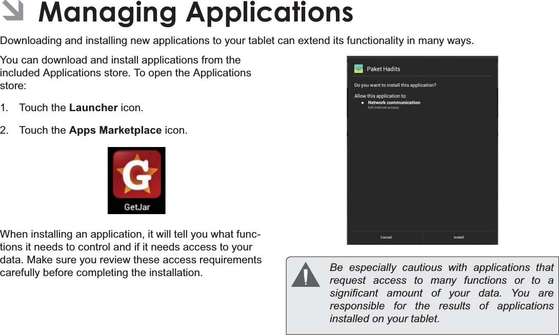 Page 29  Managing ApplicationsEnglish ÂManaging ApplicationsDownloading and installing new applications to your tablet can extend its functionality in many ways.You can download and install applications from the included Applications store. To open the Applications store:1. Touch the Launcher icon.2. Touch the Apps Marketplace icon.When installing an application, it will tell you what func-tions it needs to control and if it needs access to your data. Make sure you review these access requirements carefully before completing the installation.  %H HVSHFLDOO\ FDXWLRXV ZLWK DSSOLFDWLRQV WKDWrequest access to many functions or to a VLJQL¿FDQW DPRXQW RI \RXU GDWD &lt;RX DUHresponsible for the results of applications LQVWDOOHGRQ\RXUWDEOHW