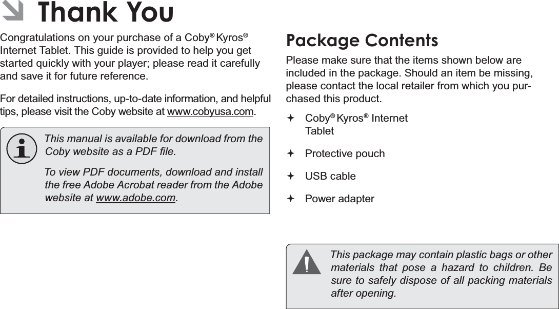 Page 3  Thank YouEnglish ÂThank YouCongratulations on your purchase of a Coby® Kyros® Internet Tablet. This guide is provided to help you get started quickly with your player; please read it carefully and save it for future reference.For detailed instructions, up-to-date information, and helpful tips, please visit the Coby website at www.cobyusa.com.  This manual is available for download from the &amp;RE\ZHEVLWHDVD3&apos;)¿OH  To view PDF documents, download and install the free Adobe Acrobat reader from the Adobe website at ZZZDGREHFRPPackage ContentsPlease make sure that the items shown below are included in the package. Should an item be missing, please contact the local retailer from which you pur-chased this product. Coby® Kyros® Internet Tablet  Protective pouch USB cable Power adapter  This package may contain plastic bags or other PDWHULDOV WKDW SRVH D KD]DUG WR FKLOGUHQ %Hsure to safely dispose of all packing materials DIWHURSHQLQJ